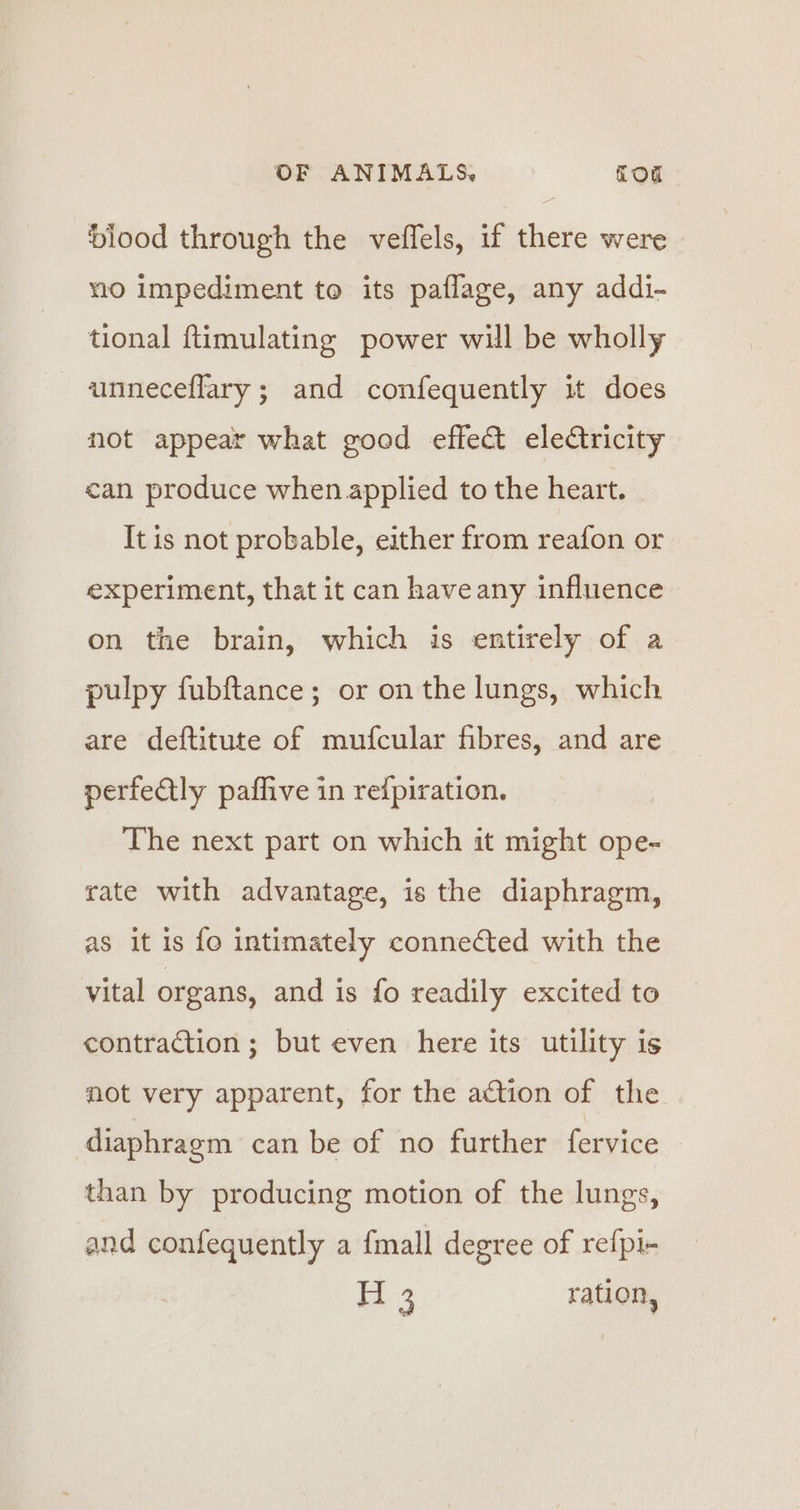blood through the veffels, if there were mio impediment to its paflage, any addi- tional ftimulating power will be wholly -unneceffary; and confequently it does not appear what good effect eleCtricity can produce when applied to the heart. It is not probable, either from reafon or experiment, that it can haveany influence on the brain, which is entirely of a pulpy fubftance; or on the lungs, which are deftitute of mufcular fibres, and are perfectly paffive in reipiration. The next part on which it might ope- rate with advantage, is the diaphragm, as it is fo intimately connected with the vital organs, and is fo readily excited to contraction; but even here its utility is not very apparent, for the action of the diaphragm can be of no further fervice than by producing motion of the lungs, and confequently a {mall degree of refpi- m3 ration,