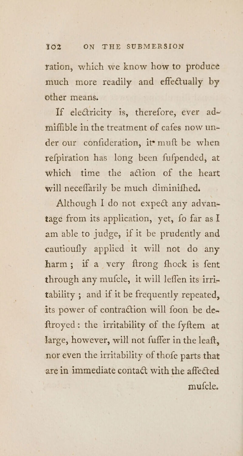 ration, which we know how to produce much more readily and effe€tually by other means. If electricity is, therefore, ever ad~ miflible in the treatment of cafes now un- der our confideration, it» muft be when refpiration has long been fufpended, at which time the action of the heart will neceflarily be much diminifhed. Although I do not expect any advan- tage from its application, yet, fo far as I am able to judge, if it be prudently and cautioufly applied it will not do any harm; if a very ftrong fhock is fent through any mufcle, it will leflen its irri- tability ; and if it be frequently repeated, its power of contraction will foon be de. f{troyed: the irritability of the fyftem at Jarge, however, will not fuffer in the leaft, nor even the irritability of thofe parts that are in immediate contact with the affected mufcle.