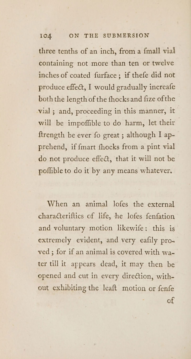 three tenths of an inch, from a {mall vial containing not more than ten or twelve inches of coated furface ; if thefe did not produce effe&amp;t, I would gradually increafe both the length of the fhocks and fize of the vial ; and, proceeding in this manner, it will be impoffible to do harm, let their {trength be ever fo great ; although I ap- prehend, if {mart fhocks from a pint vial do not produce effeat, that it will not be poffible to do it by any means whatever. When an animal lofes the external characteriflics of life, he lofes fenfation and voluntary motion likewife: this is extremely evident, and very eafily pro. ved ; for if an animal is covered with wa- ter till it appears dead, it may then be opened and cut in every direction, with- out exhibiting the leaft motion or fenfe
