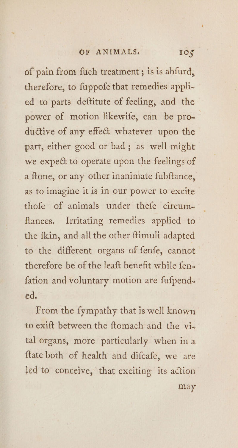 of pain from fuch treatment ; is is abfurd, therefore, to fuppofe that remedies appli- ed to parts deftitute of feeling, and the power of motion likewife, can be pro- ductive of any effec whatever upon the part, either good or bad; as well might we expect to operate upon the feelings of a ftone, or any other inanimate fubftance, as to imagine it is in our power to excite thofe of animals under thefe circum- ftances. Irritating remedies applied to the fkin, and all the other ftimuli adapted to the different organs of fenfe, cannot | therefore be of the leaft benefit while fen. {ation and voluntary motion are fufpend~ ed. From the fympathy that is well known to exift between the ftomach and the vi- tal organs, more particularly when ina {tate both of health and difeafe, we are led to conceive, that exciting its action may