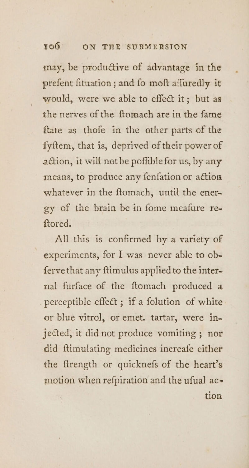 may, be produtive of advantage in the prefent fituation ; and fo moft affuredly it would, were we able to effect it; but as the nerves of the ftomach are in the fame ftate as thofe in the other parts of the fyftem, that is, deprived of their power of action, it will not be pofhible for us, by any means, to produce any fenfation or action whatever in the ftomach, until the ener- gy of the brain be in fome meafure re- ftored. All this is confirmed by a variety of experiments, for I was never able to ob- fervethat any ftimulus applied to the inter- nal furface of the ftomach produced a perceptible effect ; if a folution of white or blue vitrol, or emet. tartar, were in- jected, it did not produce vomiting ; nor did ftimulating medicines increafe either the ftrength or quicknefs of the heart’s motion when refpiration and the ufual ac~ tion