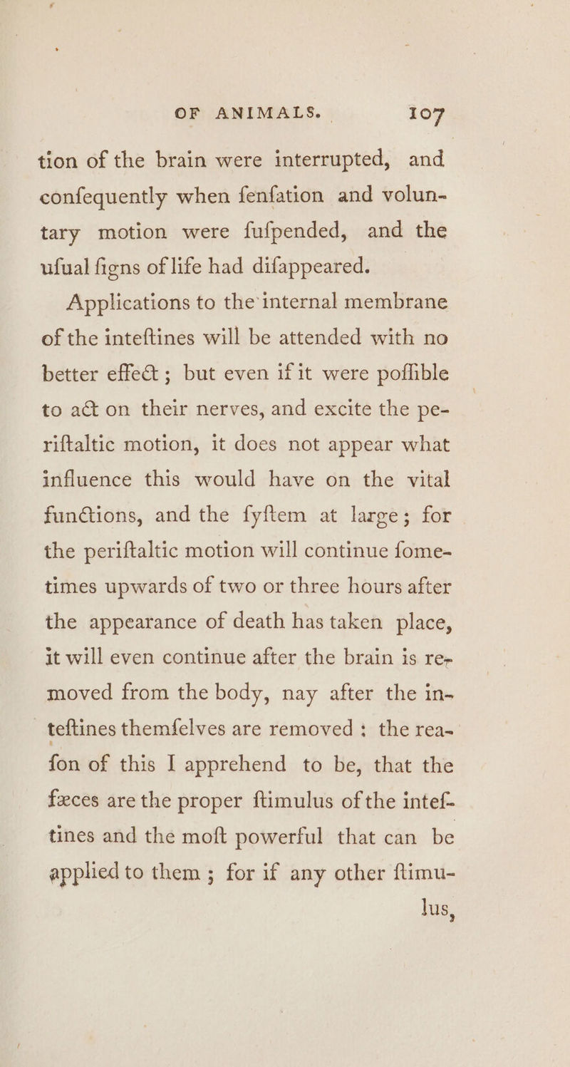 tion of the brain were interrupted, and confequently when fenfation and volun- tary motion were fufpended, and the ufual figns of life had difappeared. Applications to the internal membrane of the inteftines will be attended with no better effect ; but even if it were poffible to act on their nerves, and excite the pe- riftaltic motion, it does not appear what influence this would have on the vital functions, and the fyftem at large; for the periftaltic motion will continue fome- times upwards of two or three hours after the appearance of death has taken place, it will even continue after the brain is re- moved from the body, nay after the in- _ teftines themf{elves are removed : the rea- fon of this I apprehend to be, that the feces are the proper ftimulus of the intef- tines and the moft powerful that can be applied to them ; for if any other ftimu- lus,