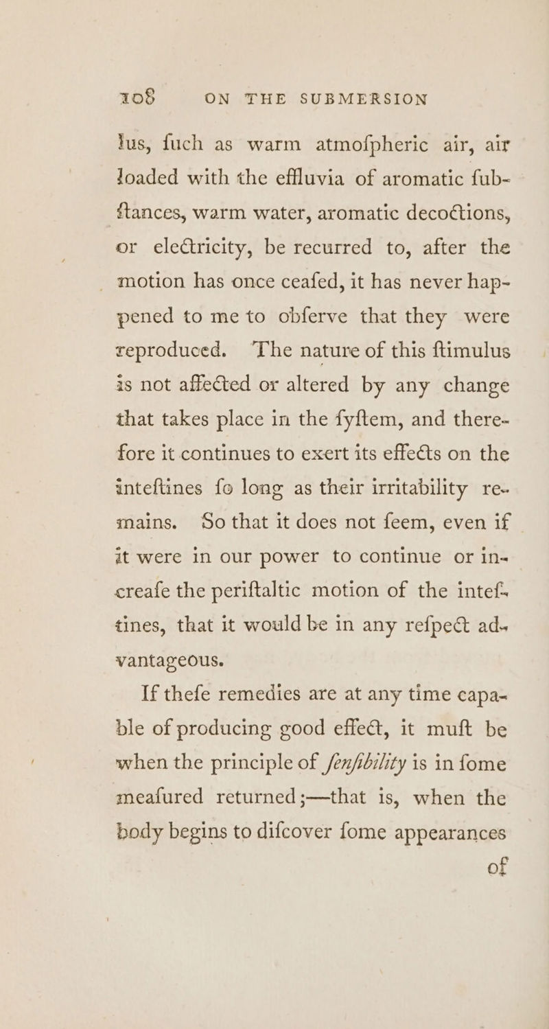 lus, fuch as warm atmofpheric air, air Joaded with the effluvia of aromatic fub- ftances, warm water, aromatic deco¢tions, or electricity, be recurred to, after the _ motion has once ceafed, it has never hap- pened to me to obferve that they were reproduced. ‘The nature of this ftimulus is not affected or altered by any change that takes place in the fyftem, and there- fore it continues to exert its effects on the inteftines fo long as their irritability re- mains. So that it does not feem, even if it were in our power to continue or in- creafe the periftaltic motion of the intef- tines, that it would be in any refpect ad. vantageous. If thefe remedies are at any time capa- ble of producing good effect, it muft be when the principle of /en/bi/ity is in fome meafured returned;—that is, when the body begins to difcover fome appearances