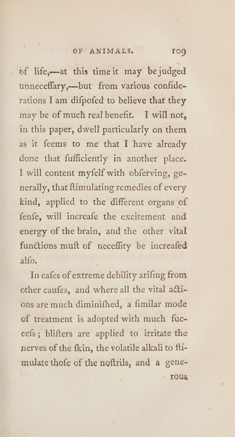 of life,—at this time it may ‘be judged unneceflary,---but from various confide- rations | am difpofed to believe that they may be of much real benefit. T will not, in this paper, dwell particularly on them as it feems to me that I have already done that fufficiently in another place. I will content myfelf with obferving, ge- nerally, that ftimulating remedies of every kind, applied to the different organs of fenfe, will increafe the excitement and energy of the brain, and the other vital functions muft of neceflity be increafed alfo. In cafes of extreme debility arifing from other caufes, and where all the vital a@ti- ons are much diminifhed, a fimilar mode of treatment is adopted with much fuc- eefs; blifters are applied to irritate the nerves of the fkin, the volatile alkali to {ti- mulate thofe of the noftrils, and a gene- ~ FOUS,