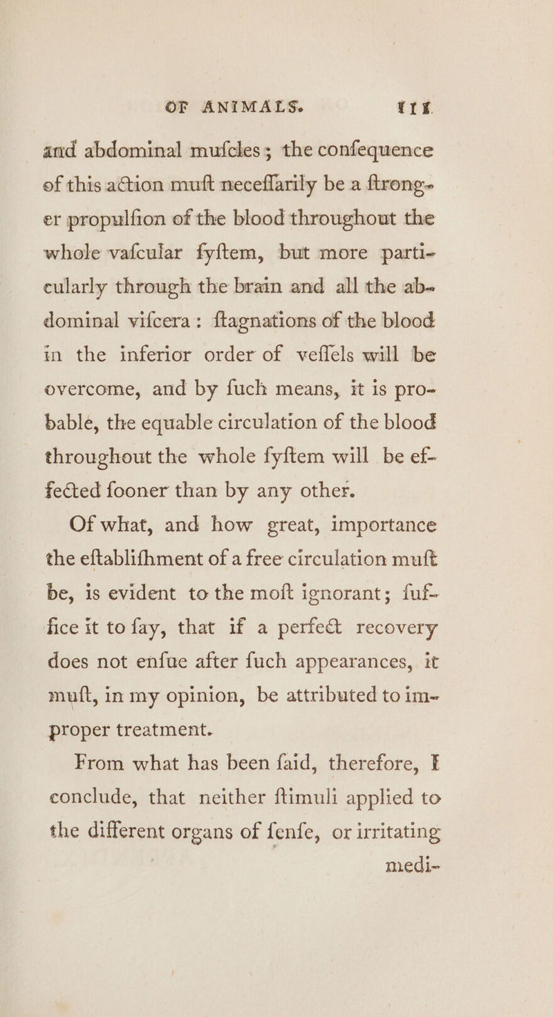 and abdominal mufcles; the confequence of this ation mutt neceflarily be a ftrong- er propulfion of the blood throughout the whole vafcular fyftem, but more parti- cularly through the brain and all the ab- dominal vifcera: {tagnations of the blood in the inferior order of veffels will be overcome, and by fuch means, it is pro- bable, the equable circulation of the blood throughout the whole fyftem will be ef- fected fooner than by any other. Of what, and how great, importance the eftablifhment of a free circulation muft be, is evident to the moft ignorant; fuf- fice it tofay, that if a perfe&amp; recovery does not enfue after fuch appearances, it muft, in my opinion, be attributed to im- proper treatment. From what has been faid, therefore, I conclude, that neither ftimuli applied to the different organs of fenfe, or irritating medi-