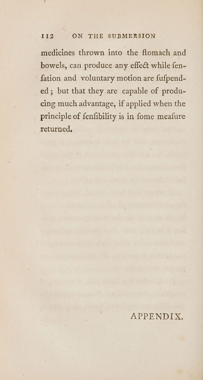 medicines thrown into the ftomach and bowels, can produce any effeét while fen- -fation and voluntary motion are fufpend- ed; but that they are capable of produ- cing much advantage, if applied when the principle of fenfibility is in fome meafure returned. APPENDIX,
