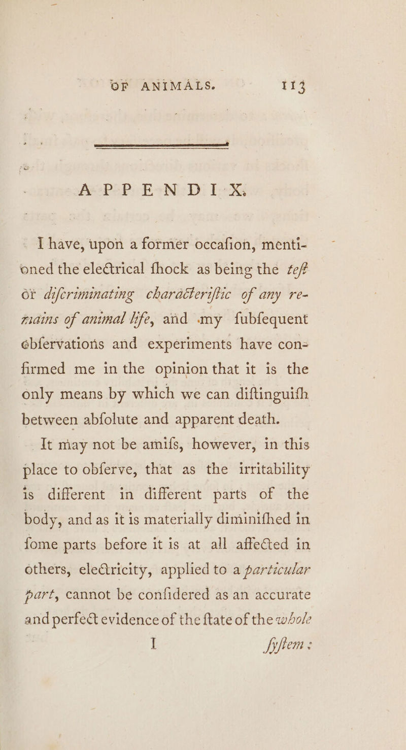 AeePePi co oN Di TeX I have, upon a former occafion, menti- oned the electrical fhock as being the fef ot difcriminating charaéteriftic of any re- mains of animal life, aid my fubfequent ebfervations and experiments have con= firmed me inthe opinion that it is the only means by which we can diftinguifh between abfolute and apparent death. __ It may not be amifs, however, in this place to obferve, that as the irritability is different in different parts of the body, and as it is materially diminifhed in fome parts before it is at all affeCted in others, eleCtricity, applied to a particular part, cannot be confidered as an accurate and perfect evidence of the ftate of the whole I Syftem :