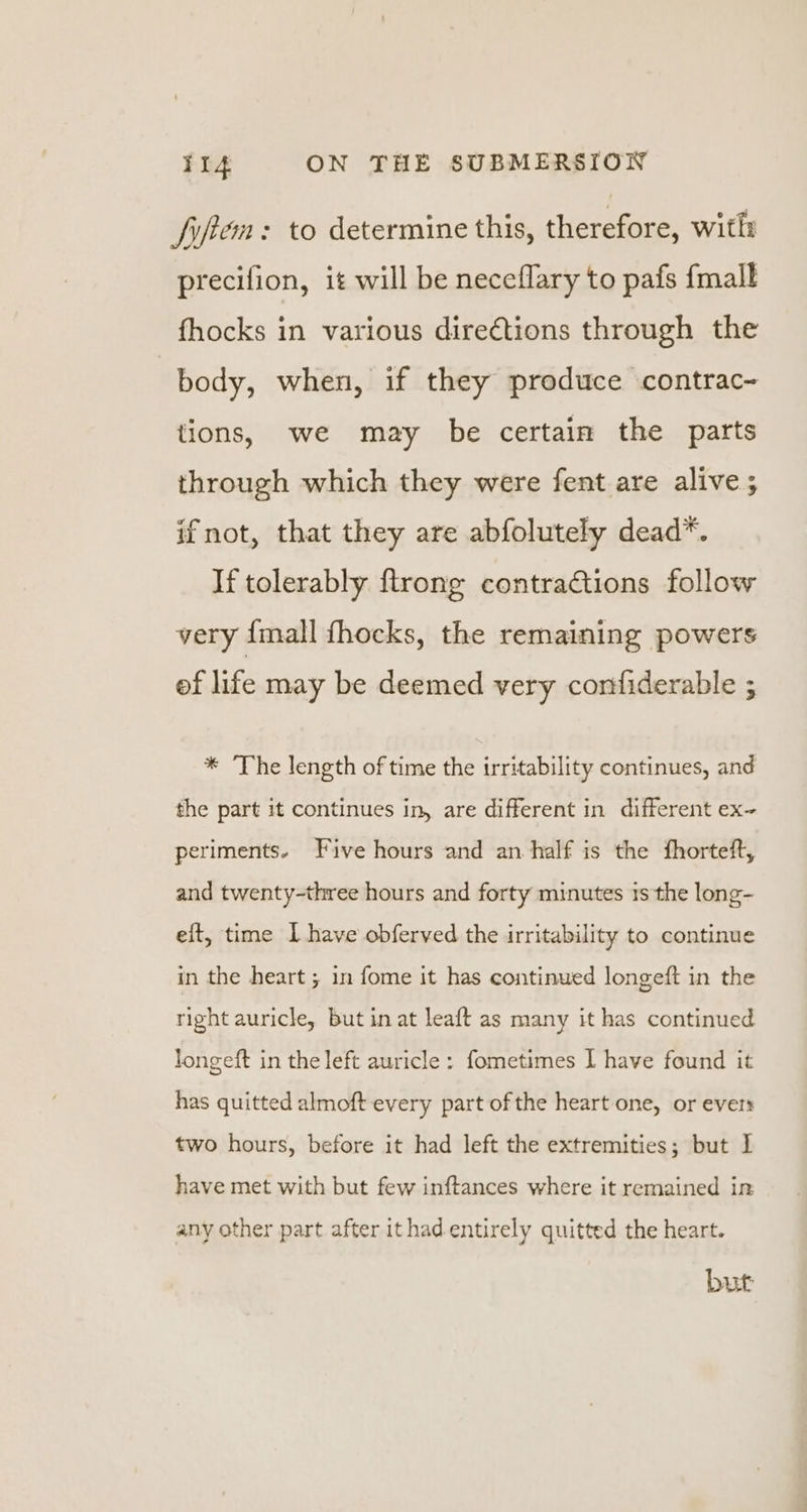 fiftem: to determine this, therefore, witli precifion, it will be neceflary to pafs {mall fhocks in various directions through the body, when, if they produce contrac- tions, we may be certain the parts through which they were fent are alive ; ifnot, that they are abfolutely dead*. If tolerably {trong contractions follow very {mall fhocks, the remaining powers ef life may be deemed very confiderable ; * The length of time the irritability continues, and the part it continues in, are different in different ex~ periments. Five hours and an half is the fhorteft, and twenty-three hours and forty minutes is the long- eft, time I have obferved the irritability to continue in the heart ; in fome it has continued longeft in the right auricle, but in at leaft as many it has continued longeft in the left auricle: fometimes | have found it has quitted almoft every part of the heart one, or ever: two hours, before it had left the extremities; but 1] have met with but few inftances where it remained in any other part after ithad entirely quitted the heart. but