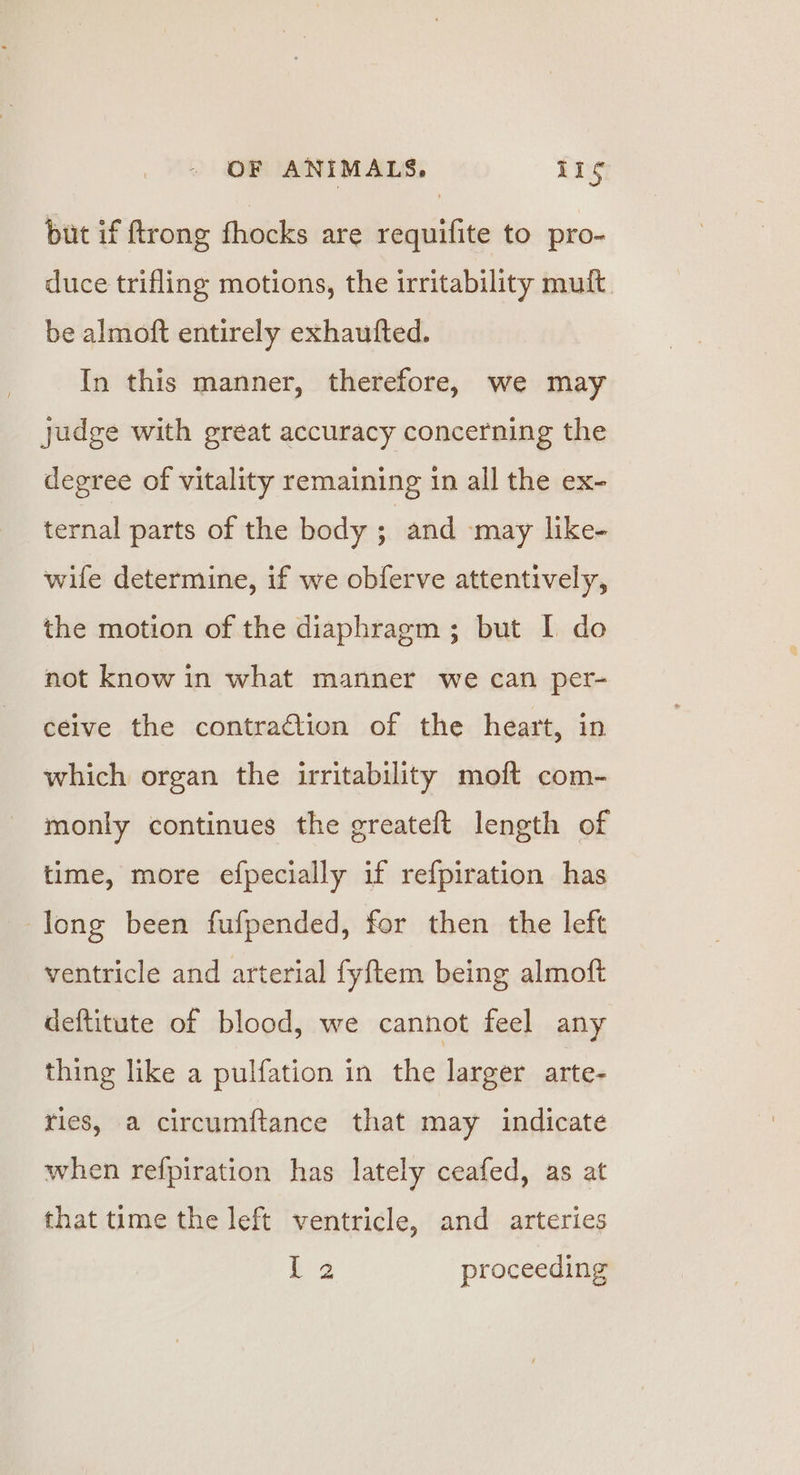 but if ftrong fhocks are requifite to pro- duce trifling motions, the irritability mult. be almoft entirely exhautted. In this manner, therefore, we may judge with great accuracy concerning the degree of vitality remaining in all the ex- ternal parts of the body ; and -may like- wife determine, if we obferve attentively, the motion of the diaphragm ; but I do not know in what manner we can per- ceive the contraction of the heart, in which organ the irritability moft com- monly continues the greateft length of time, more efpecially if refpiration has long been fufpended, for then the left ventricle and arterial fyftem being almoft deftitute of blood, we cannot feel any thing like a pulfation in the larger arte- ries, a circumftance that may indicate when refpiration has lately ceafed, as at that time the left ventricle, and arteries | ee proceeding