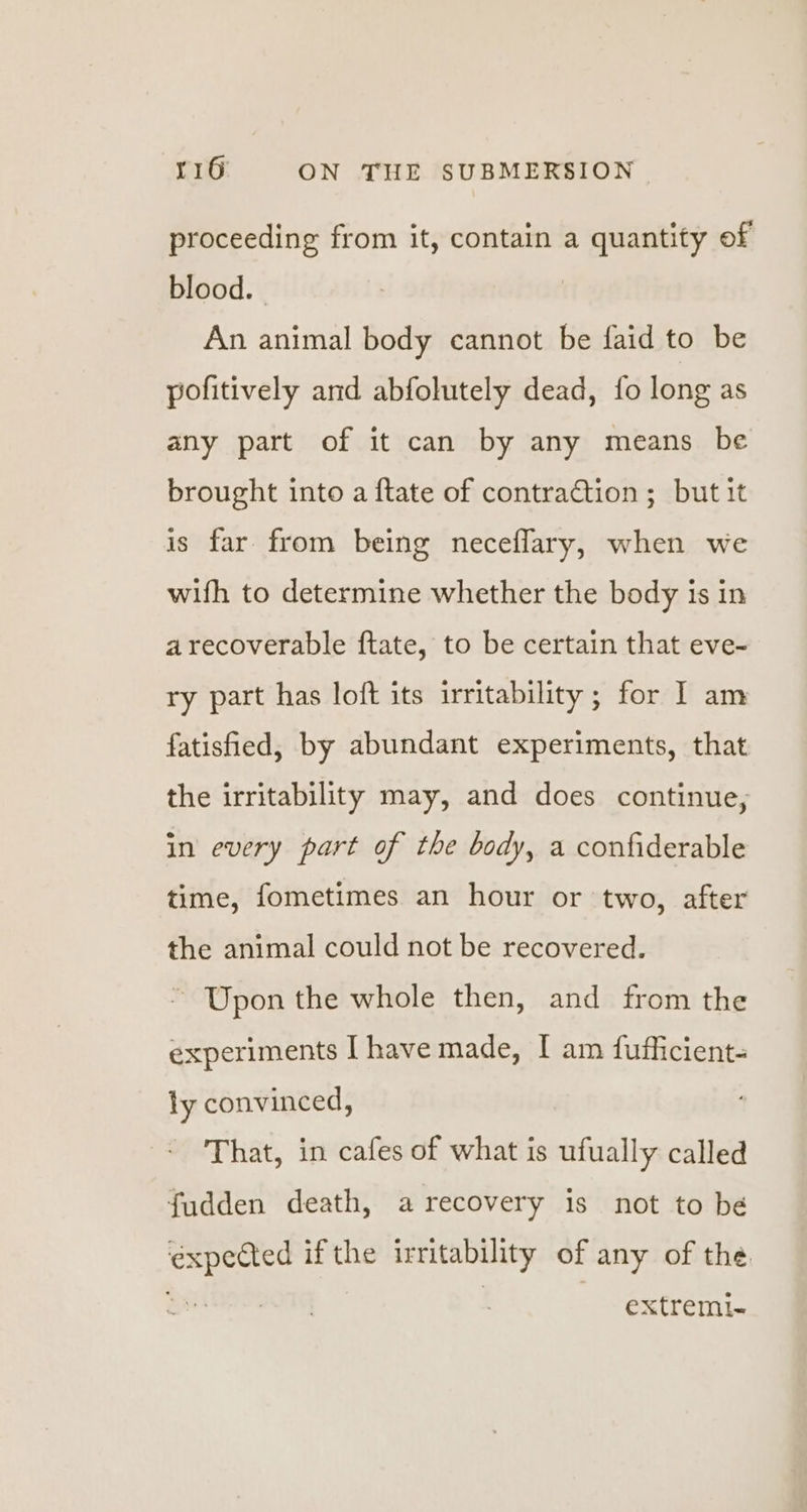 proceeding from it, contain a quantity of blood. | An animal body cannot be faid to be pofitively and abfolutely dead, fo long as any part of it can by any means be brought into a {tate of contraction; but it is far from being neceflary, when we with to determine whether the body is in arecoverable ftate, to be certain that eve- ry part has loft its irritability; for I am fatisfied, by abundant experiments, that the irritability may, and does continue, in every part of the body, a confiderable time, fometimes an hour or two, after the animal could not be recovered. ~ Upon the whole then, and from the experiments I have made, I am fufficient- ly convinced, That, in cafes of what is ufually called fudden death, a recovery is not to be ea if the irritability of any of the. extremi~-