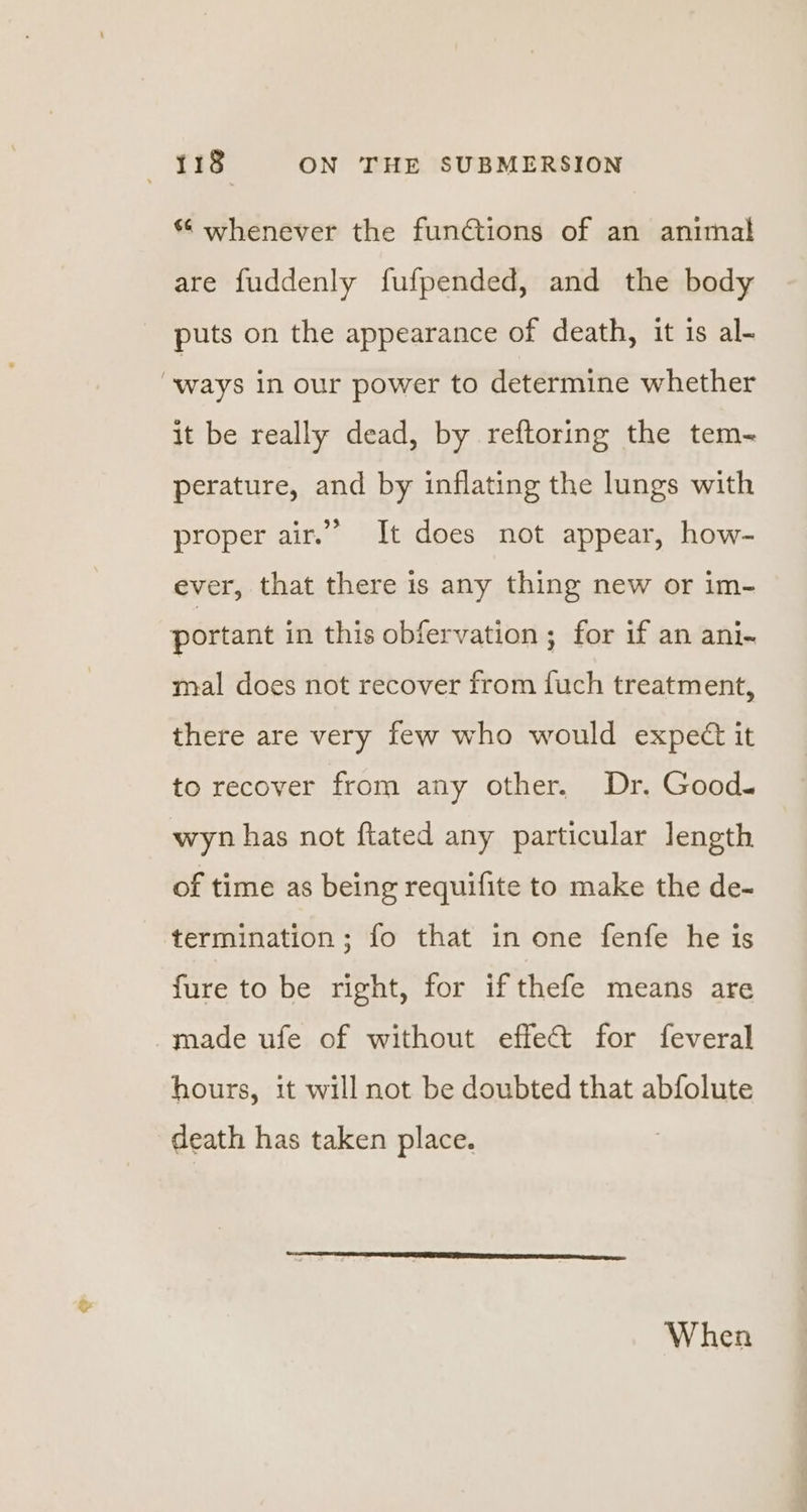 * whenever the functions of an animal are fuddenly fufpended, and the body puts on the appearance of death, it is al- “ways in our power to determine whether it be really dead, by reftoring the tem- perature, and by inflating the lungs with proper air.” It does not appear, how- ever, that there is any thing new or im- portant in this obfervation ; for if an ani- mal does not recover from fuch treatment, there are very few who would expect it to recover from any other. Dr. Good~ wyn has not ftated any particular length of time as being requifite to make the de- termination ; fo that in one fenfe he is fure to be right, for if thefe means are made ufe of without effect for feveral hours, it will not be doubted that abfolute death has taken place. When