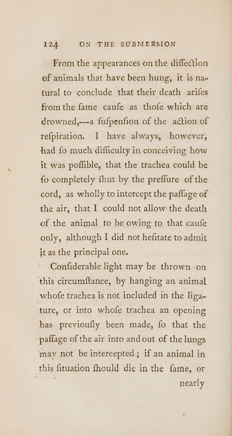 From the appearances on the diffeation of animals that have been hung, it is na- tural to conclude that their death arifes from the fame caufe as thofe which are drowned,---a fufpenfion of the action of refpiration. [I have always, however, had fo much difficulty in conceiving how it was poffible, that the trachea could be fo completely fhut by the prefiure of the cord, as wholly to intercept the paflage of the air, that I could not allow the death of the animal to be owing to that caufe only, although I did not helitate to admit it as the principal one. Confiderable light may be thrown -on this circumftance, by hanging an animal whofe trachea is not included in the liga- ture, or into whofe trachea an opening has previoully been made, fo that the paflage of the air into and out of the lungs may not be intercepted; if an animal in this fituation fhould die in the fame, or es nearly