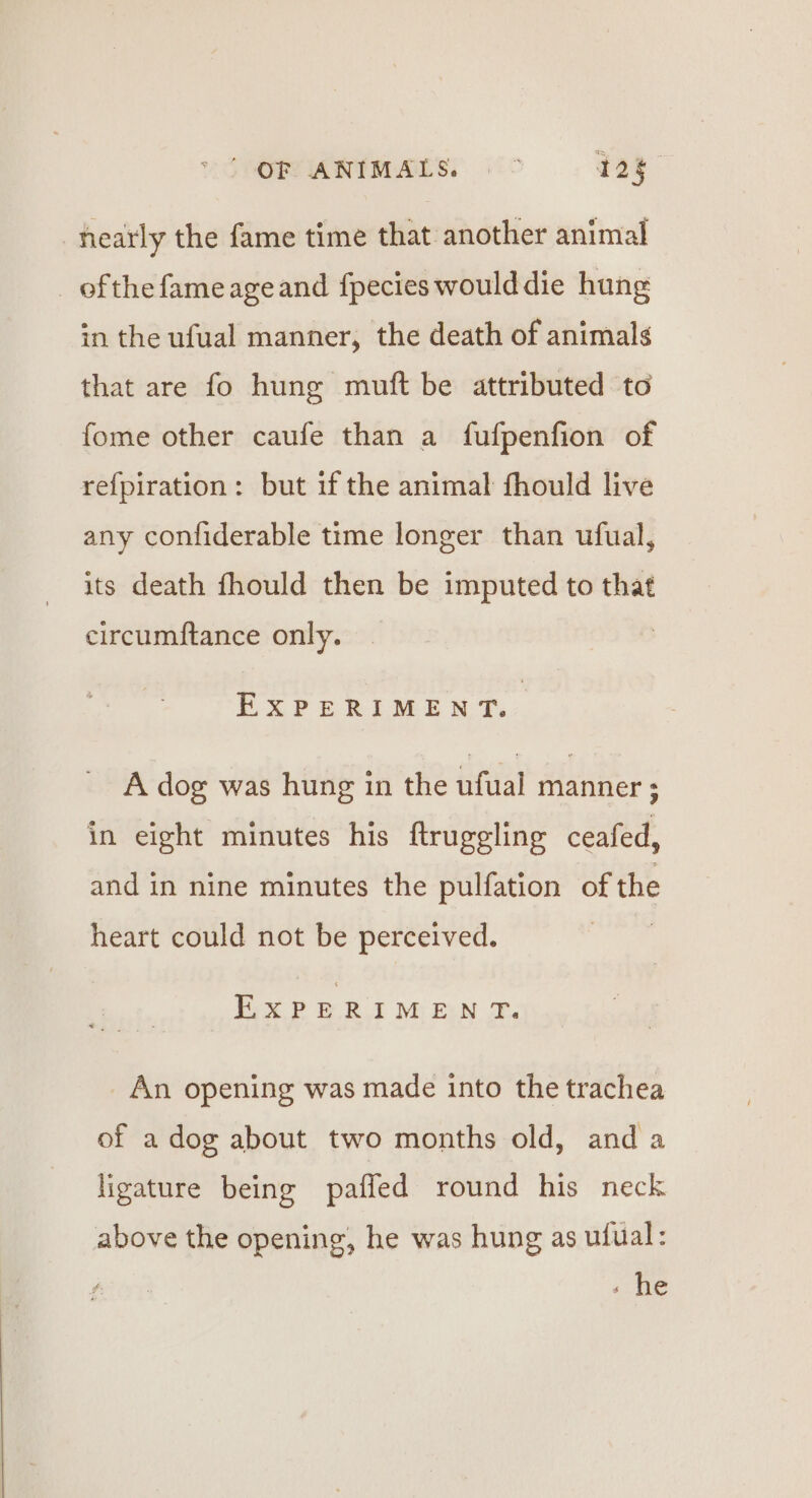| OF ANIMALS. ~ 12¢- nearly the fame time that another animal _ ofthefameageand fpecies woulddie hung in the ufual manner, the death of animals that are fo hung mutt be attributed to fome other caufe than a fufpenfion of refpiration: but if the animal fhould live any confiderable time longer than ufual, its death fhould then be imputed to that circumftance only. ExPERIMENT. | A dog was hung in the ufual manner ; in eight minutes his ftruggling ceafed, and in nine minutes the pulfation of the heart could not be perceived. ExPERIMENT. An opening was made into the trachea of a dog about two months old, anda ligature being paffed round his neck above the opening, he was hung as ufual: » he