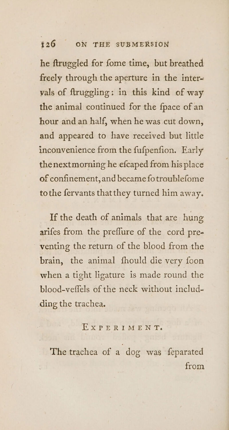 he ftruggled for fome time, but breathed freely through the aperture in the inter- vals of ftruggling: in this kind of way the animal continued for the fpace of an hour and an half, when he was cut down, and appeared to have received but little inconvenience from the fufpenfion. Early thenextmorning he efcaped from his place of confinement, and became fotroublefome tothe fervants thatthey turned him away. If the death of animals that are hung arifes from the preflure of the cord pre- venting the return of the blood from the brain, the animal fhould die very foon when a tight ligature is made round the blood-veffels of the neck without includ- ding the trachea. EXPERIMENT. The trachea of a dog was feparated