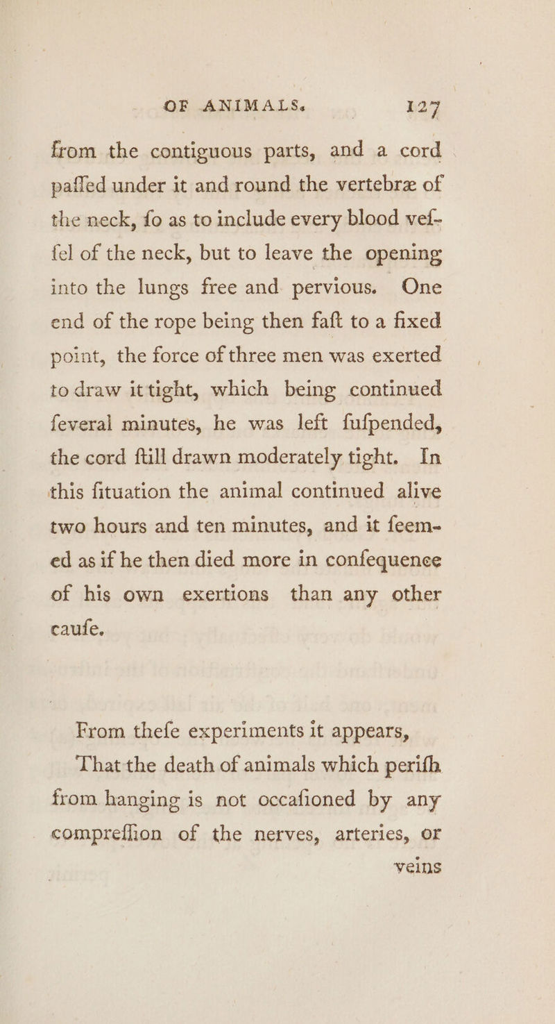 from the contiguous parts, and a cord pafled under it and round the vertebra of the neck, fo as to include every blood vei- {el of the neck, but to leave the opening into the lungs free and pervious. One end of the rope being then faft to a fixed point, the force of three men was exerted to draw ittight, which being continued feveral minutes, he was left fufpended, the cord ftill drawn moderately tight. In this fituation the animal continued alive two hours and ten minutes, and it feem- ed as if he then died more in confequence of his own exertions than any other caufe. From thefe experiments it appears, That the death of animals which perifh from hanging is not occafioned by any compreflon of the nerves, arteries, or veins