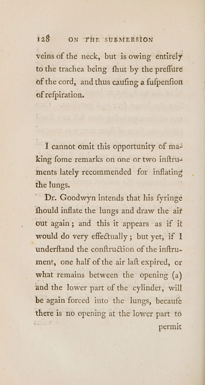 veins of the neck, but is owing entirely to the trachea being fhut by the preflure of the cord, and thus caufing a fufpenfion of refpiration. | I cannot omit this opportunity of ma+ king fome remarks on ane or two inftrus ments lately poset us for ee the lungs. Dr. Goodwyn intends that his fyringé fhould inflate the lungs and draw the ait out again; and this it appears as if it would do very effectually ; but yet, if I underftand the conftruGtion of the inftru- ment, one half of the air laft expired, or what remains between the opening (a) and the lower part of the cylinder, will be again forced into the lungs, becaufe there is no opening at the lower part to permit