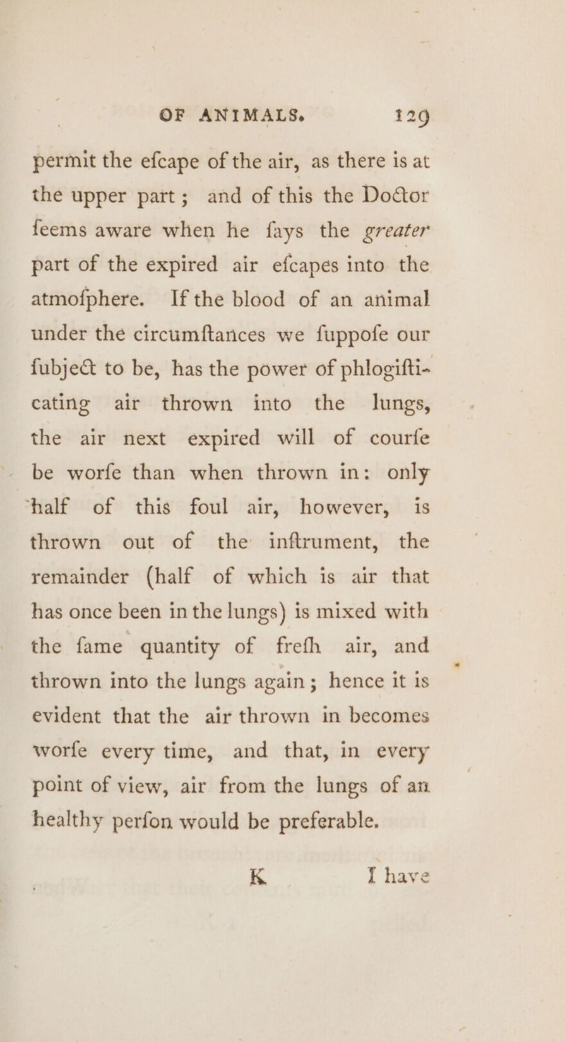 permit the efcape of the air, as there is at the upper part; and of this the Dodtor feems aware when he fays the greater part of the expired air efcapes into the atmofphere. Ifthe blood of an animal under the circumftances we fuppofe our fubje&amp; to be, has the power of phlogifti- cating air thrown into the lungs, the air next expired will of courfe be worfe than when thrown in: only half of this foul air, however, is thrown out of the inftrument, the remainder (half of which is air that has once been in the lungs) is mixed with the fame quantity of frefh air, and thrown into the lungs again ; hence it 1s evident that the air thrown in becomes worfe every time, and that, in every point of view, air from the lungs of an healthy perfon would be preferable. K 4 have