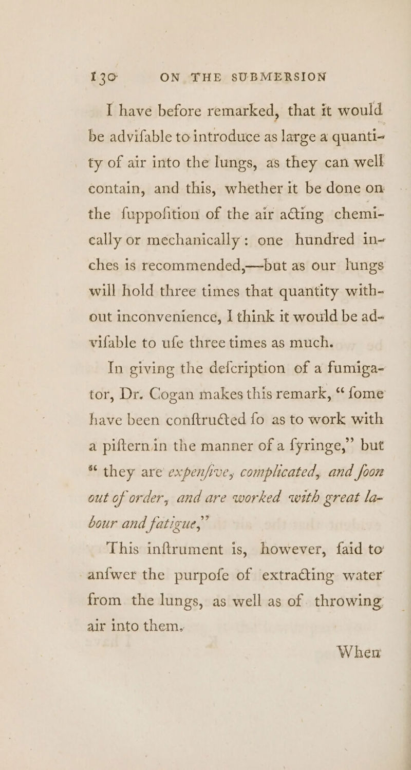 I have before remarked, that it would be advifable to introduce as large a quanti- ty of air into the lungs, as they can well contain, and this, whether it be done on the fuppofition of the air acting chemi- cally or mechanically: one hundred in- ches is recommended,—but as our lungs will hold three times that quantity with- out inconvenience, I think it would be ad- vifable to ufe three times as much. In giving the defcription of a fumiga- tor, Dr. Cogan makes this remark, “ fome have been conftructed fo as to work with a pifternin the manner of a fyringe,”’ but “ they are expen/ive, complicated, and foon out of order, and are worked with great la- bour and fatigue,” This inftrument is, however, faid to -anfwer the purpofe of extracting water from the lungs, as well as of. throwing air into them, When