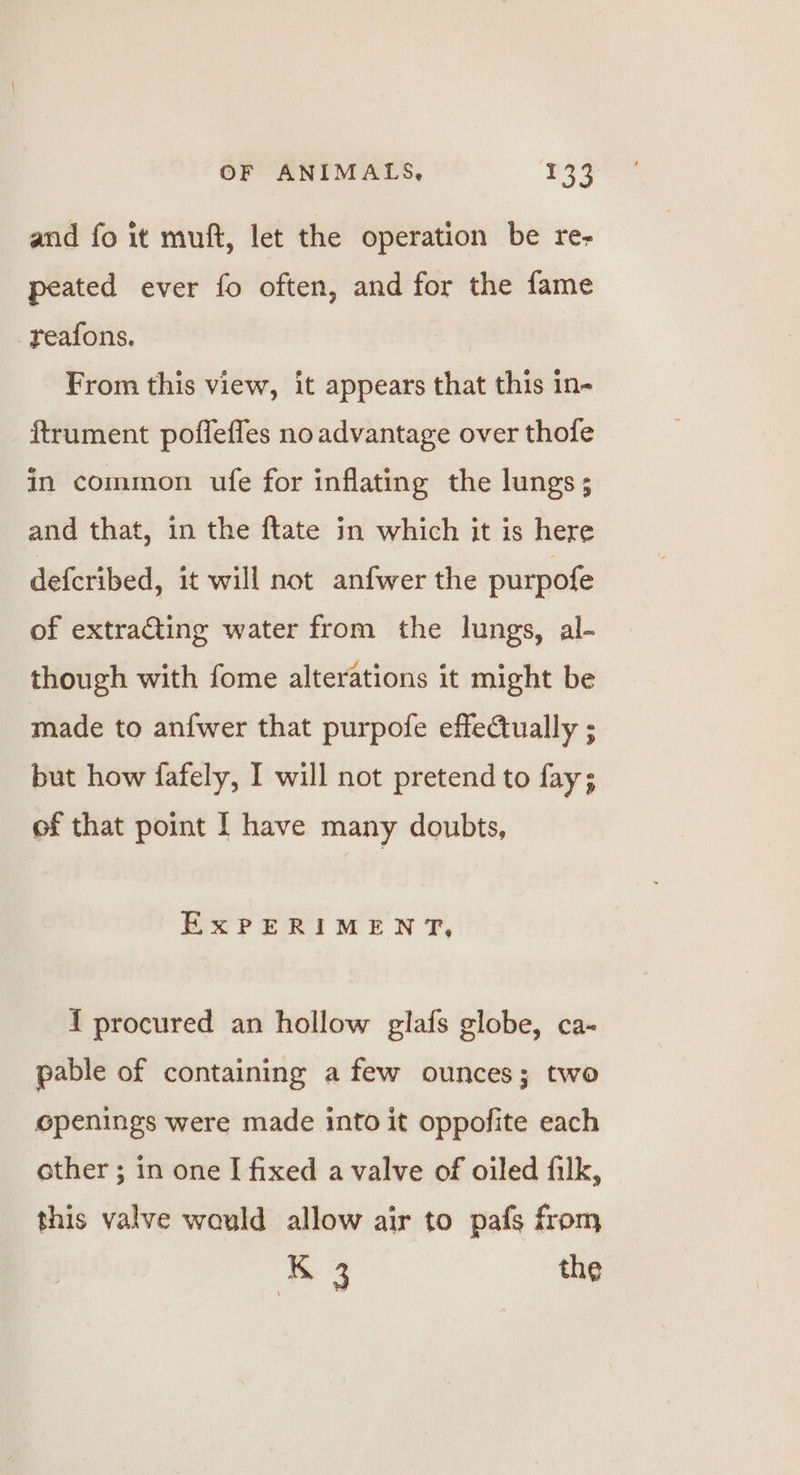 and fo it muft, let the operation be re- peated ever fo often, and for the fame reafons. From this view, it appears that this in- ftrument poffefles no advantage over thofe in common ufe for inflating the lungs; and that, in the ftate in which it is here defcribed, it will not anfwer the purpofe of extracting water from the lungs, al- though with fome alterations it might be made to anfwer that purpofe effectually ; but how fafely, I will not pretend to fay; of that point I have many doubts, ExPERIMENT, { procured an hollow glafs globe, ca- pable of containing a few ounces; two openings were made into it oppofite each other ; in one I fixed a valve of oiled filk, this valve would allow air to pafs from K 3 the
