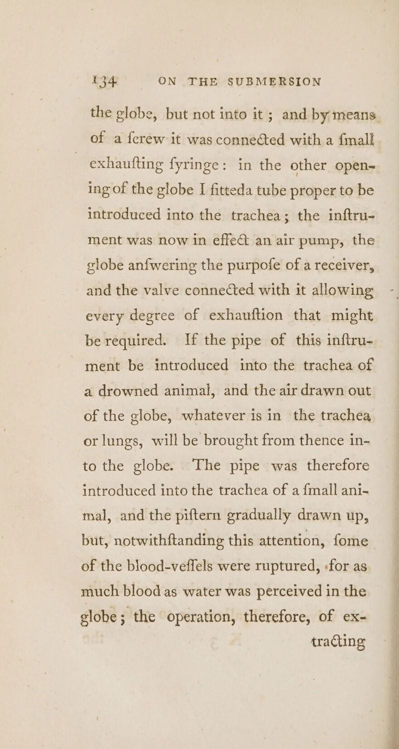 the globe, but not into it; and by means. of a {crew it was conneéted with a fmallk exhaufting fyringe: in the other open- ing of the globe I fitteda tube proper to be introduced into the trachea; the inftru- ment was now in effect an air pump, the globe anfwering the purpofe of a receiver, and the valve connected with it allowing every degree of exhauftion that might be required. If the pipe of this inftru- ment be introduced into the trachea of a drowned animal, and the air drawn out of the globe, whatever is in the trachea or lungs, will be brought from thence in- to the globe. The pipe was therefore introduced into the trachea of a {mall ani- mal, and the piftern gradually drawn up, but, notwithftanding this attention, fome of the blood-veffels were ruptured, «for as much blood as water was perceived in the elobe; the operation, therefore, of ex- tracting