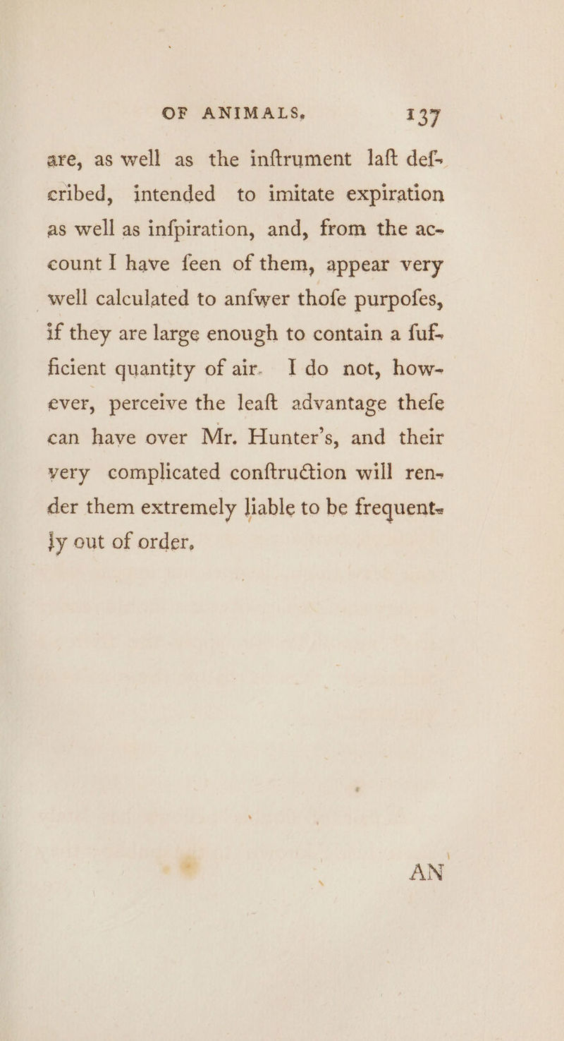 are, as well as the inftrument laft def- cribed, intended to imitate expiration as well as infpiration, and, from the ac-~ count I have feen of them, appear very well calculated to anfwer thofe purpofes, if they are large enough to contain a fuf. ficient quantity of air. Ido not, how- ever, perceive the leaft advantage thefe can have over Mr. Hunter’s, and their very complicated conftruction will ren- der them extremely liable to be frequent- ly out of order, ’ AN ‘