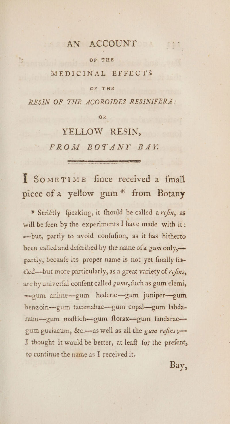 AN ACCOUNT OF — MEDICINAL EFFECTS OF THE RESIN OF THE ACOROIDES RESINIFERA : OR YELLOW RESIN, PROM“ BRGT ANE 2B a J Sometime fince received a {mall piece of a yellow gum* from Botany * Striftly fpeaking, it fhould be called arefin, as will be feen by the experiments I have made with it: —but, partly to avoid confufion, as it has hitherto been called and defcribed by the name ofa gum only,— partly, becaufe its proper name is not yet finally fet- tled—but more particularly, as a great variety of re/ins, are by univerfal confent called gums, fuch as gum elemi, ——gum anime—gum hedere-—-gum juniper—gum benzoin-—gum tacamahac—gum copal—gum labda- num—gum maftich—gum ftorax—gum fandarac— gum guaiacum, &amp;c.—as well as all the gum refins ;— I thought it would be better, at leaft for the prefent, to continue the name as I received it, Bay,