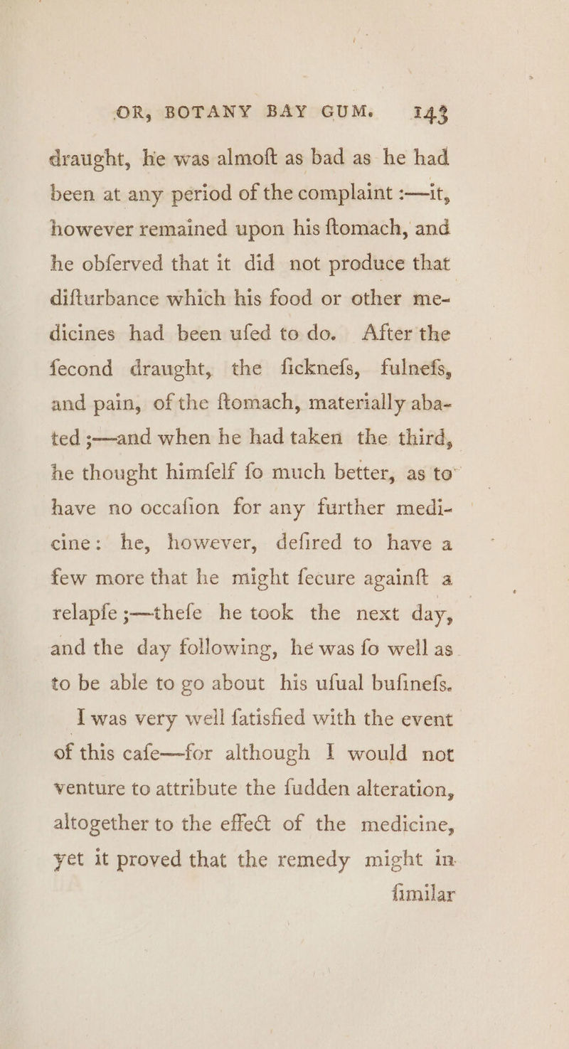draught, hie was almoft as bad as he had been at any period of the complaint :—it, however remained upon his {tomach, and he obferved that it did not produce that difturbance which his food or other me- dicines had been ufed todo. After the fecond draught, the ficknefs, fulnefs, and pain, of the {tomach, materially aba- ted ;—and when he had taken the third, he thought himfelf fo much better, as to” have no occafion for any further medi- © cine: he, however, defired to have a few more that he might fecure againft a relapfe ;—thefe he took the next day, | and the day following, he was fo well as. to be able to go about his ufual bufinefs. I was very well fatished with the event of this cafe—for although I would not venture to attribute the fudden alteration, altogether to the effet of the medicine, yet it proved that the remedy might in fimilar