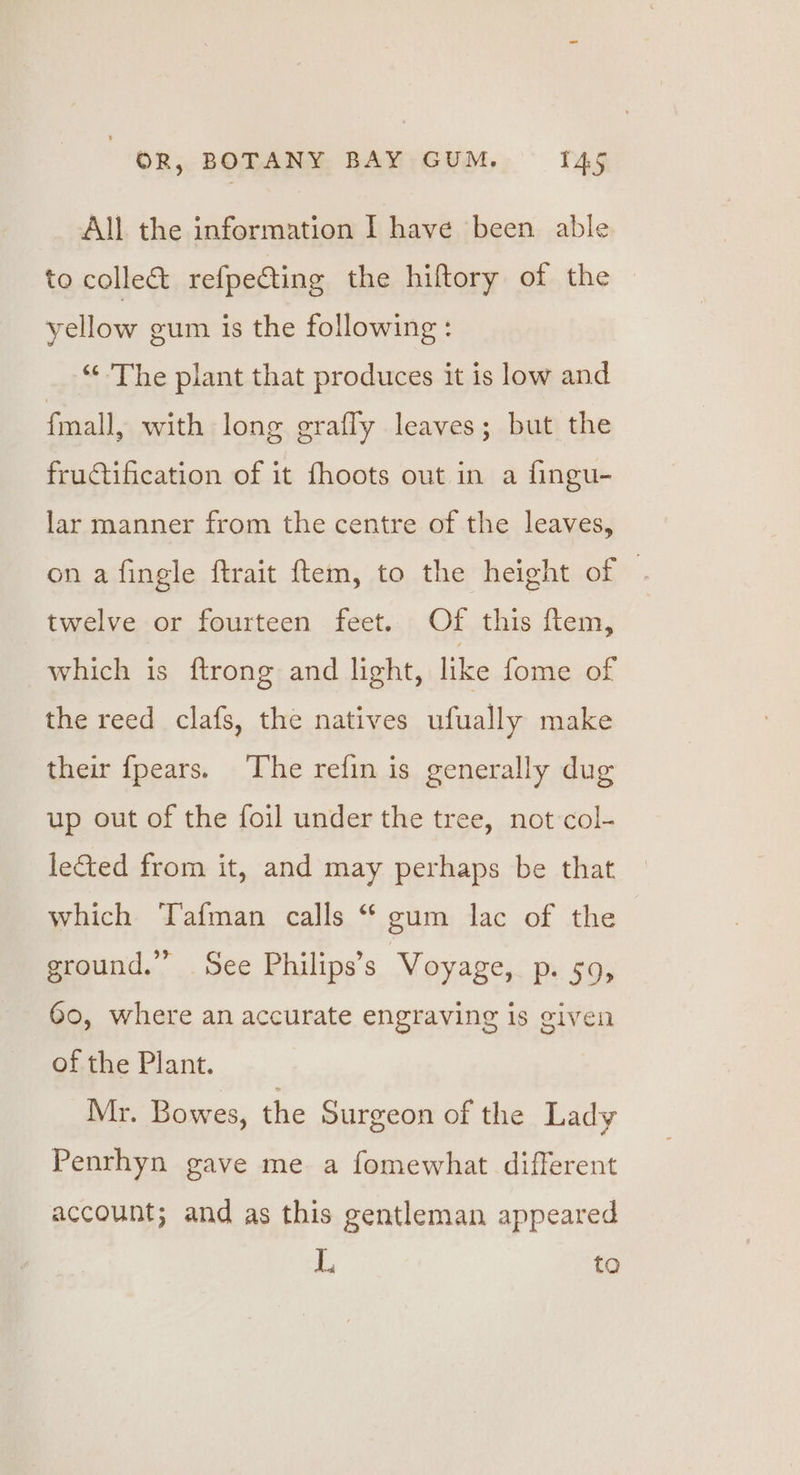 All the information I have been able to collect refpeCting the hiftory of the yellow gum is the following: “¢ The plant that produces it is low and fmall, with long grafly leaves; but the fructification of it fhoots out in a fingu- lar manner from the centre of the leaves, on a fingle ftrait ftem, to the height of ‘ twelve or fourteen feet. Of this ftem, which is ftrong and light, like fome of the reed clafs, the natives ufually make their {pears. The refin is generally dug up out of the foil under the tree, not col- lected from it, and may perhaps be that which ‘TTafman calls “ gum lac of the ground.” See Philips’s Voyage, p. 59, 60, where an accurate engraving is given of the Plant. Mr. Bowes, the Surgeon of the Lady Penrhyn gave me a fomewhat different account; and as this gentleman appeared L to