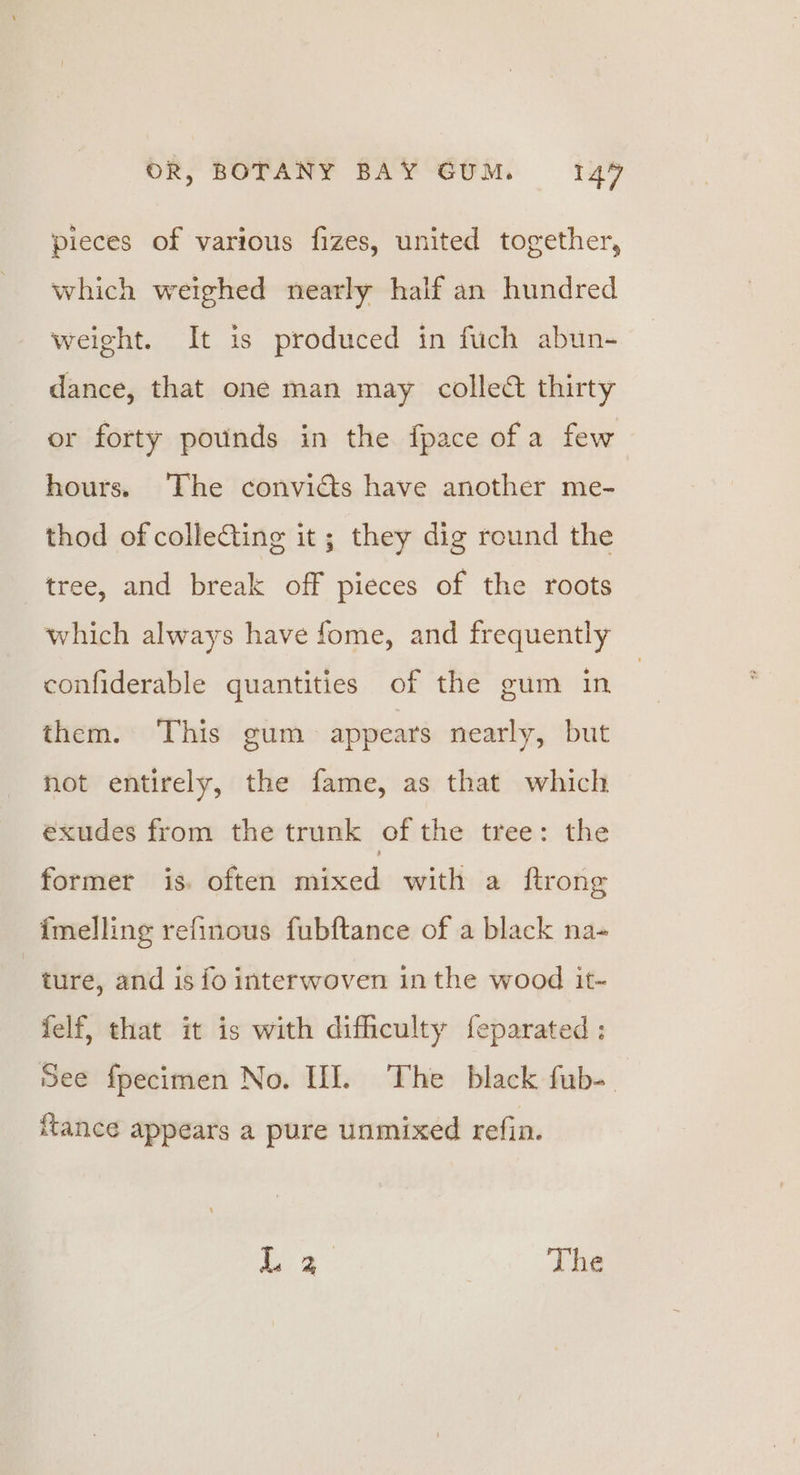 pieces of various fizes, united together, which weighed nearly half an hundred weight. It is produced in fuch abun- dance, that one man may collect thirty or forty pounds in the fpace of a few hours. The convicts have another me- thod of colleGing it; they dig round the tree, and break off pieces of the roots which always have fome, and frequently confiderable quantities of the gum in | them. This gum appears nearly, but hot entirely, the fame, as that which exudes from the trunk of the tree: the former is. often mixed with a ftrong imelling refinous fubftance of a black na- ture, and is fo interwoven in the wood it- felf, that it is with difficulty feparated ; See fpecimen No. HI. The black fub- Hance appears a pure unmixed refin. ak The