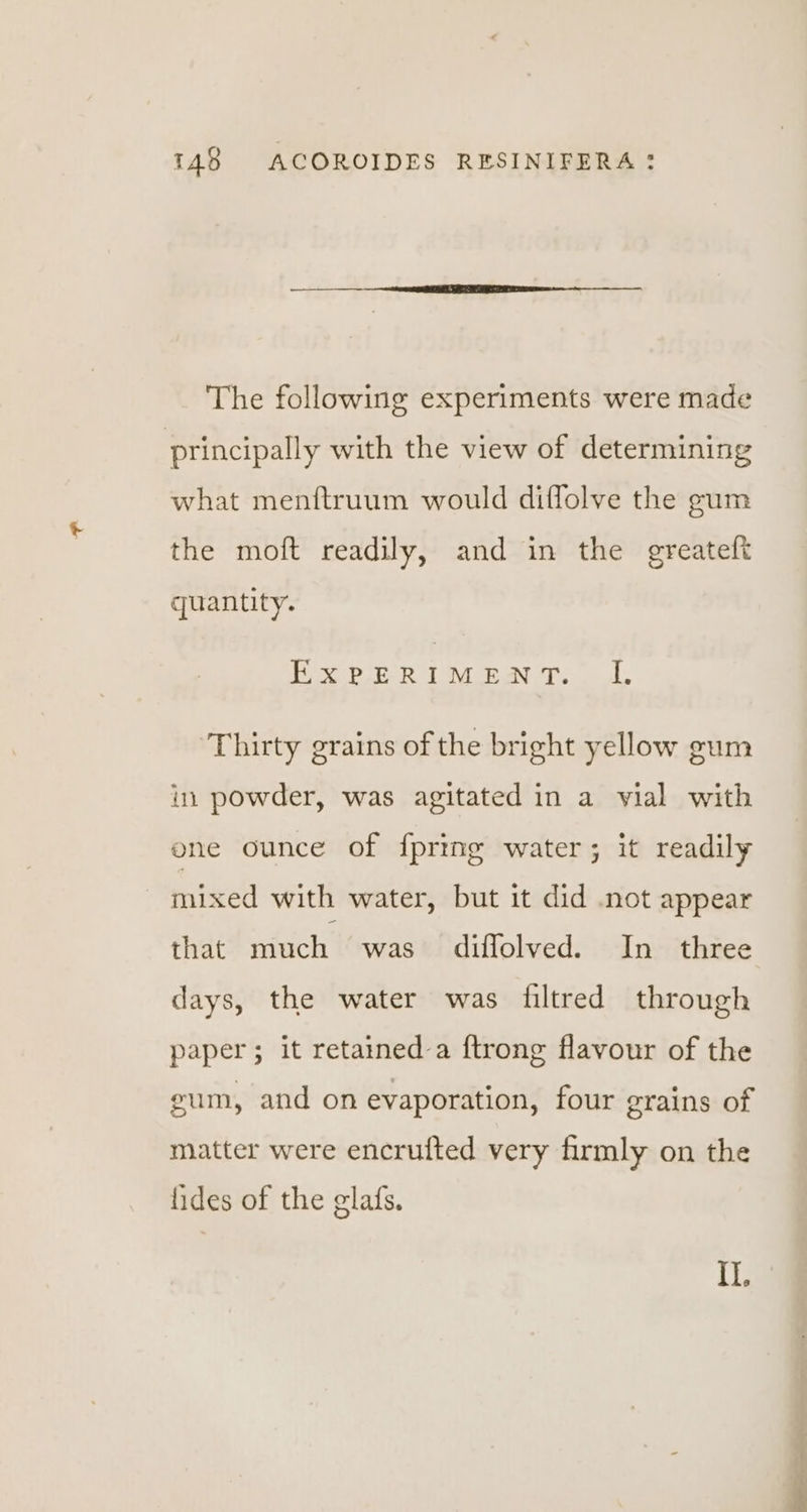 The following experiments were made principally with the view of determining what menftruum would diflolve the gum the moft readily, and in the greateft quantity. EXPERIMENT. JI. Thirty grains of the bright yellow gum in powder, was agitated in a vial with one ounce of {pring water; it readily mixed with water, but it did not appear that much was diflolved. In three days, the water was filtred through paper; it retained-a {trong flavour of the gum, and on evaporation, four grains of matter were encrufted very firmly on the fides of the glafs. Il. i an
