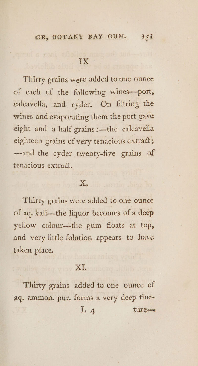 IX Thirty grains were added to one ounce of each of the following wines—port, calcavella, and cyder. On filtring the Wines and evaporating them the port gave eight and a half grains :---the calcavella eighteen grains of very tenacious extract; ---and the cyder twenty-five grains of tenacious extraét. ¢ Thirty grains were added to one ounce of aq. kali---the liquor becomes of a deep yellow colour---the gum floats at top, and very little folution appears to have taken place. XI. Thirty grains added to one ounce of aq. ammon, pur. forms a very deep tine-
