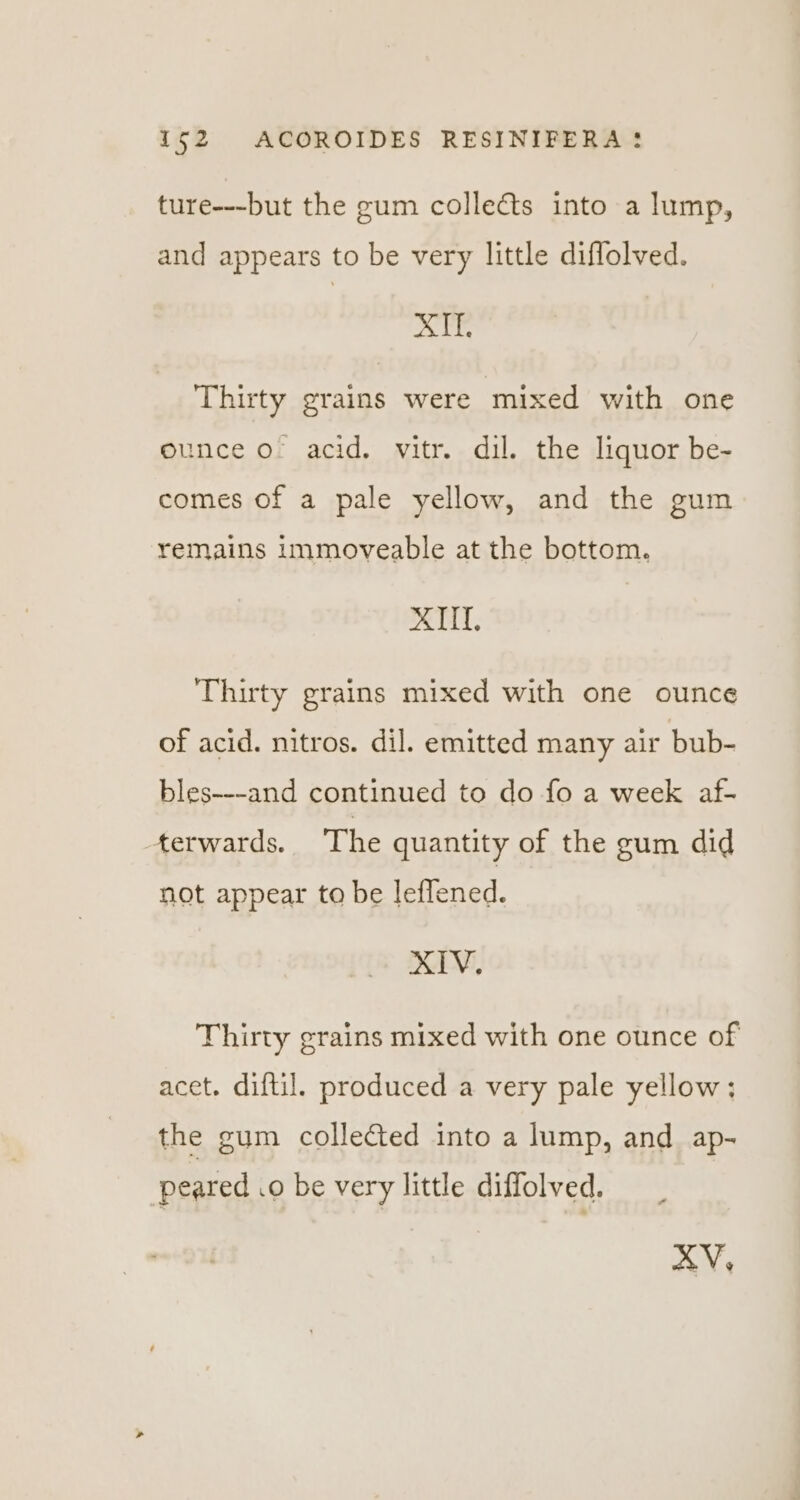 ture---but the gum colledts into a lump, and appears to be very little diffolved. XTEE Thirty grains were mixed with one ounce o acid. vitr. dil. the liquor be- comes of a pale yellow, and the gum remains immoveable at the bottom. ITI. Thirty grains mixed with one ounce of acid. nitros. dil. emitted many air bub- bles---and continued to do fo a week af- terwards. The quantity of the gum did not appear to be feened. XIV. Thirty grains mixed with one ounce of acet. diftil. produced a very pale yellow; the gum collected into a lump, and ap- peared .o be very little diffolved. XV,