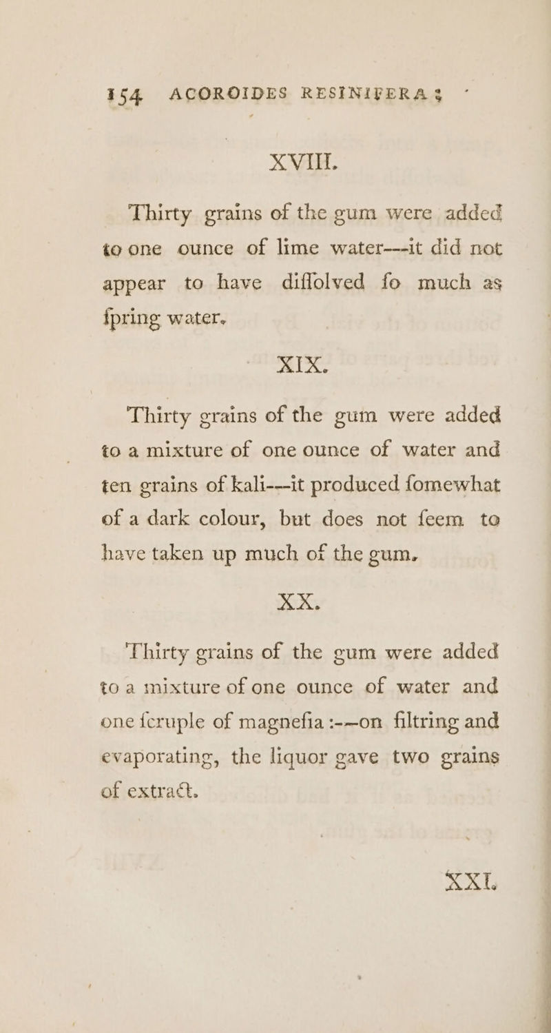 XVI. Thirty grains of the gum were added to one ounce of lime water---it did not appear to have diflolved fo much as {pring water. ¥ Siete Thirty grains of the gum were added to a mixture of one ounce of water and ten grains of kali-—it produced fomewhat of a dark colour, but does not feem to have taken up much of the gum. XX. Thirty grains of the gum were added to a mixture of one ounce of water and one {cruple of magnefia:-—on filtring and evaporating, the liquor gave two grains of extract. XX.