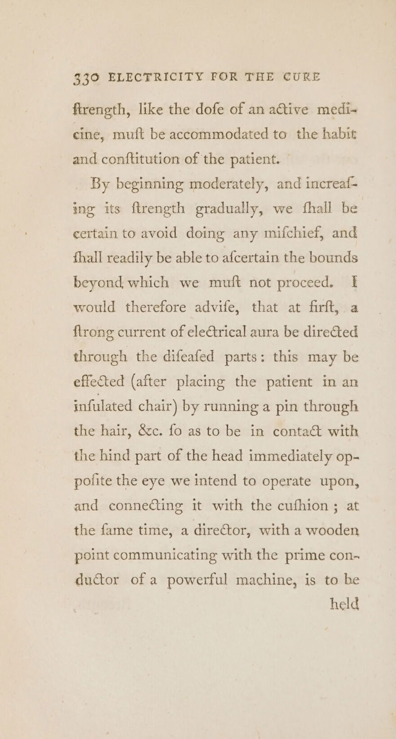 ftrength, like the dofe of an a€tive medi- cine, muft be accommodated to the habit and conftitution of the patient. By beginning moderately, and increaf- ing its ftrength gradually, we fhall be certain to avoid doing any mifchief, and fhall readily be able to afcertain the bounds beyond which we muft not proceed. I would therefore advife, that at firft, a ftrong current of ele€trical aura be direted through the difeafed parts: this may be effected (after placing the patient in an infulated chair) by running a pin through the hair, &amp;c. fo as to be in conta&amp;t with the hind part of the head immediately op- pofite the eye we intend to operate upon, and conneCting it with the cufhion ; at the fame time, a director, with a wooden point communicating with the prime con- ductor of a powerful machine, is to be held
