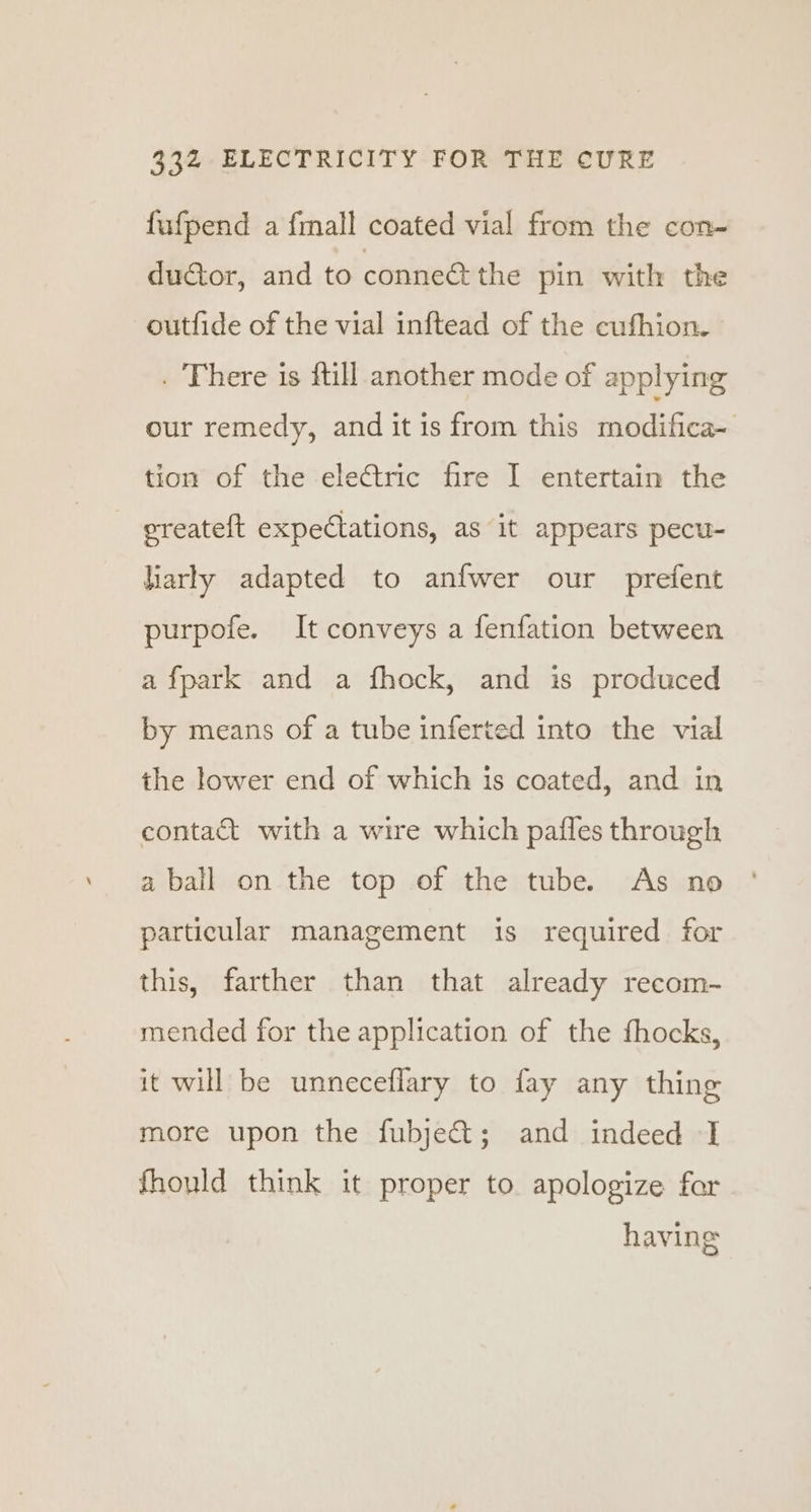 fufpend a fmall coated vial from the con- duator, and to conneé the pin with the outfide of the vial inftead of the cufhion. . There is ftill another mode of applying our remedy, and it is from this Pe tae tion of the electric fire I entertain the ereateft expectations, as it appears pecu- larly adapted to anfwer our prefent purpofe. It conveys a fenfation between afpark and a fhock, and is produced by means of a tube inferted into the vial the lower end of which is coated, and in contact with a wire which pafles through a bail on the top of the tube. As no particular management is required for this, farther than that already recom- mended for the application of the fhocks, it will be unneceflary to fay any thing more upon the fubject; and indeed -] fhould think it proper to apologize for having