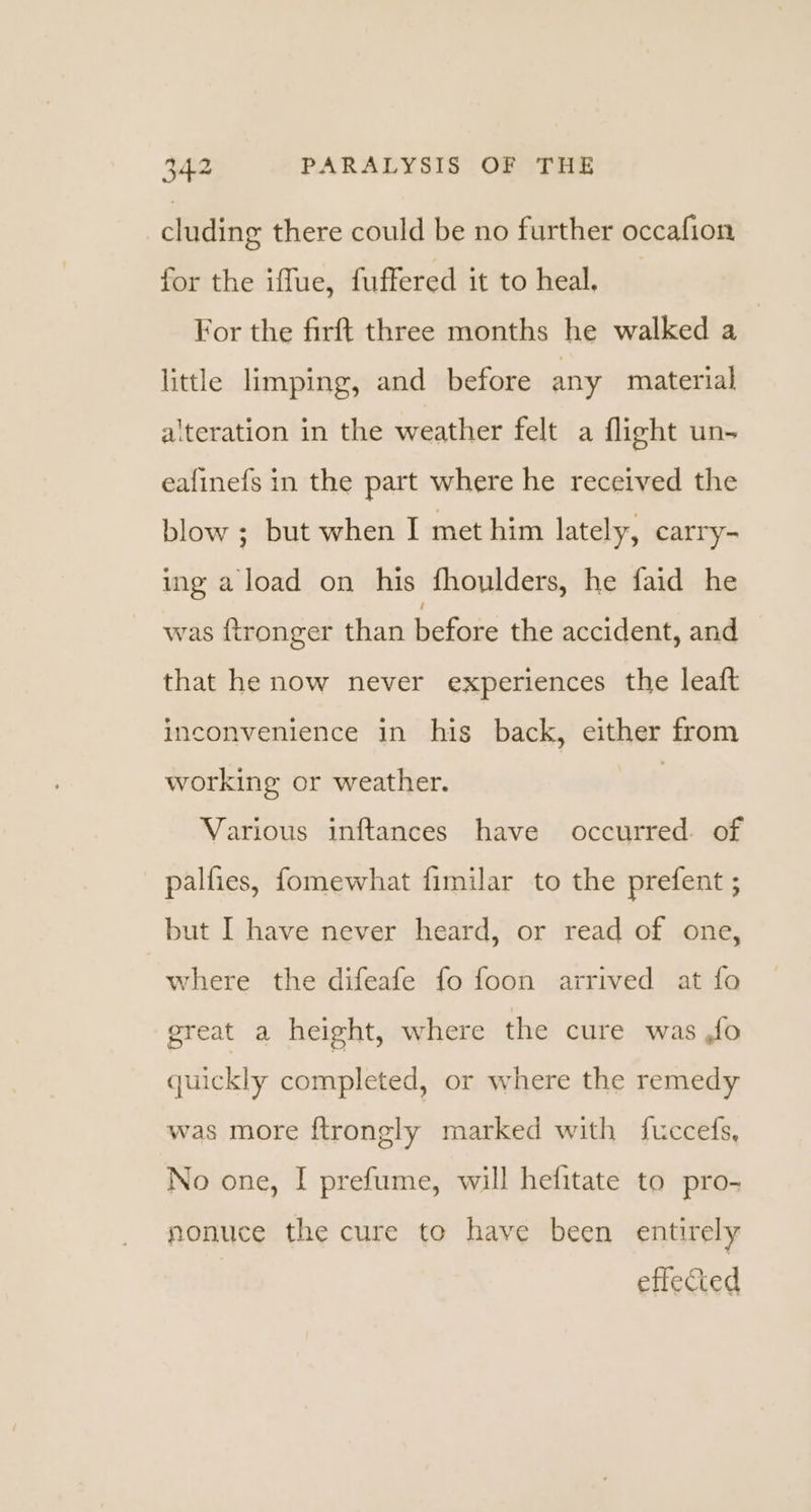 cluding there could be no further occafion for the iffue, fuffered it to heal. For the firft three months he walked a little limping, and_ before any material alteration in the weather felt a flight un- ealinefs in the part where he received the blow ; but when I met him lately, carry- ing a load on his fhoulders, he faid he was ftronger than before the accident, and that he now never experiences the leaft inconvenience in his back, either from working or weather. , Various inftances have occurred. of pallies, fomewhat fimilar to the prefent ; but I have never heard, or read of one, where the difeafe fo foon arrived at fo great a height, where the cure was ,fo quickly completed, or where the remedy was more ftrongly marked with fuccefs, No one, I prefume, will hefitate to pro- nonuce the cure to have been entirely effected