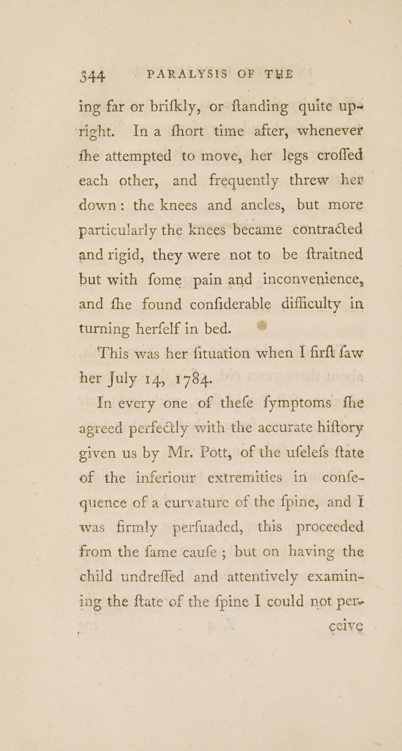 ing far or brifkly, or flanding quite up- right. Ina fhort time after, whenever _ the attempted to move, her legs crofled each other, and frequently threw her down: the knees and ancles, but more particularly the knees became contracted and rigid, they were not to be ftraitned but with fome pain and inconvenience, and fhe found confiderable difficulty in turning herfelf in bed. ® | This was her fituation when I firft faw her July 14, 1784. In every one of thefe fymptoms fhe agreed perfectly with the accurate hiftory given us by Mr. Pott, of the ufelefs ftate of the inferiour extremities in confe~ quence of a curvature of the fpine, and } was firmly perfuaded, this proceeded from the fame caufe ; but on having the child undreffed and attentively examin- ing the {tate of the fpine I could not per celve
