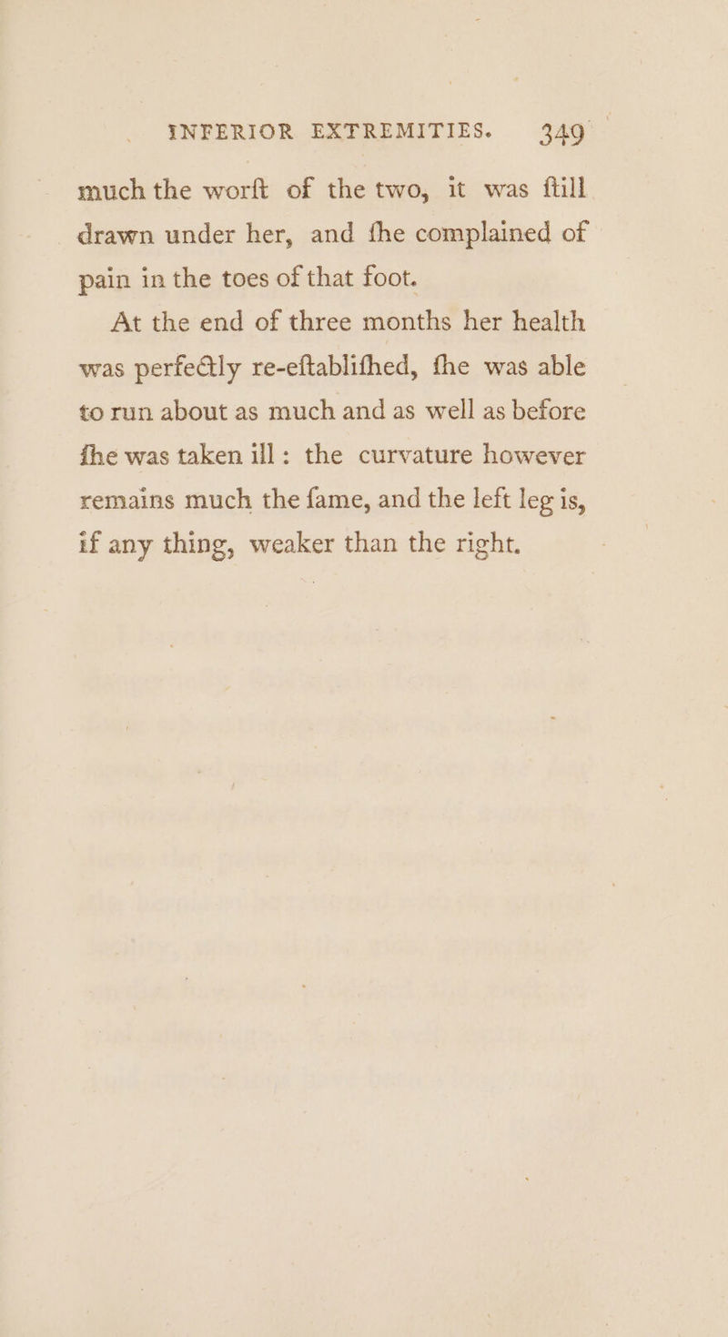 much the worft of the two, it was {till drawn under her, and fhe complained of pain in the toes of that foot. At the end of three months her health was perfectly re-eftablithed, fhe was able to run about as much and as well as before fhe was taken ill: the curvature however remains much the fame, and the left leg is, if any thing, weaker than the right.