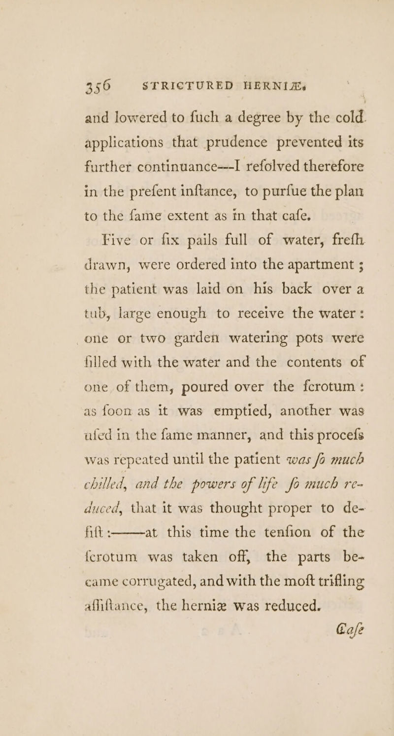 and lowered to fuch a degree by the cold. applications that prudence prevented its further continuance---I refolved therefore in the prefent inftance, to purfue the plan to the fame extent as tn that cafe. Five or fix pails full of water, frefh drawn, were ordered into the apartment ; the patient was laid on his back over a tub, large enough to receive the water : one or two garden watering pots were filled with the water and the contents of one of them, poured over the fcrotum : as foon as it was emptied, another was ated in the fame manner, and this procefs was repeated until the patient was /o much chilled, and the powers of life fo much re- duced, that it was thought proper to de- fit : {crotum was taken off, the parts be- at this time the tenfion of the came corrugated, and with the moft trifling afliftance, the herniz was reduced. Gafe