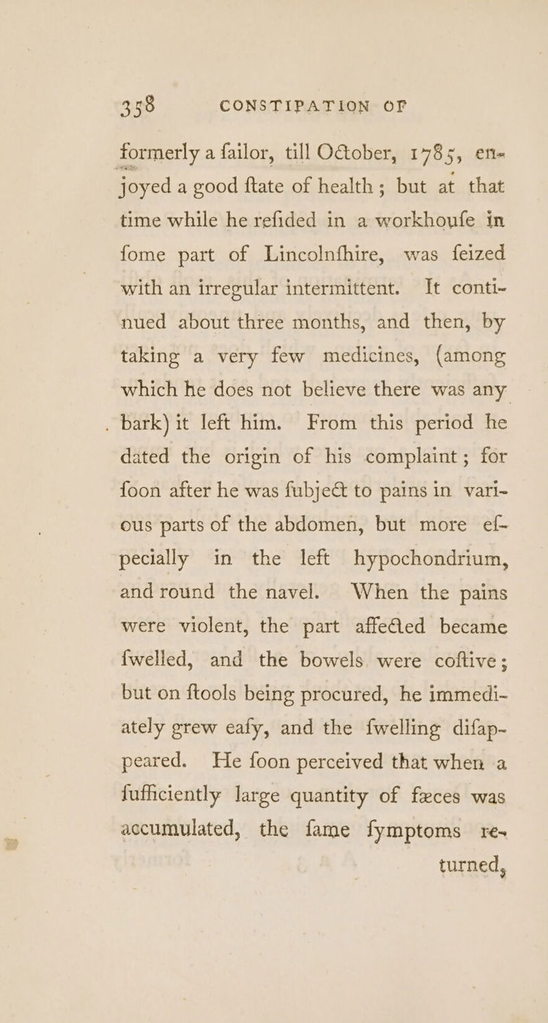 formerly a failor, till O&amp;ober, 1785 55 eRe | joyed a good ftate of health; but at that time while he refided in a workhoyfe in fome part of Lincolnfhire, was feized with an irregular intermittent. It conti- nued about three months, and then, by taking a very few medicines, (among which he does not believe there was any . bark) it left him. From this period he dated the origin of his complaint; for foon after he was fubje&amp; to pains in vari- ous parts of the abdomen, but more ef- pecially in the left hypochondrium, and round the navel. When the pains were violent, the part affefled became {welled, and the bowels were coftive; but on ftools being procured, he immedi- ately grew eafy, and the fwelling difap- peared. He foon perceived that when a fuficiently large quantity of feces was accumulated, the fame fymptoms re-+ turned,