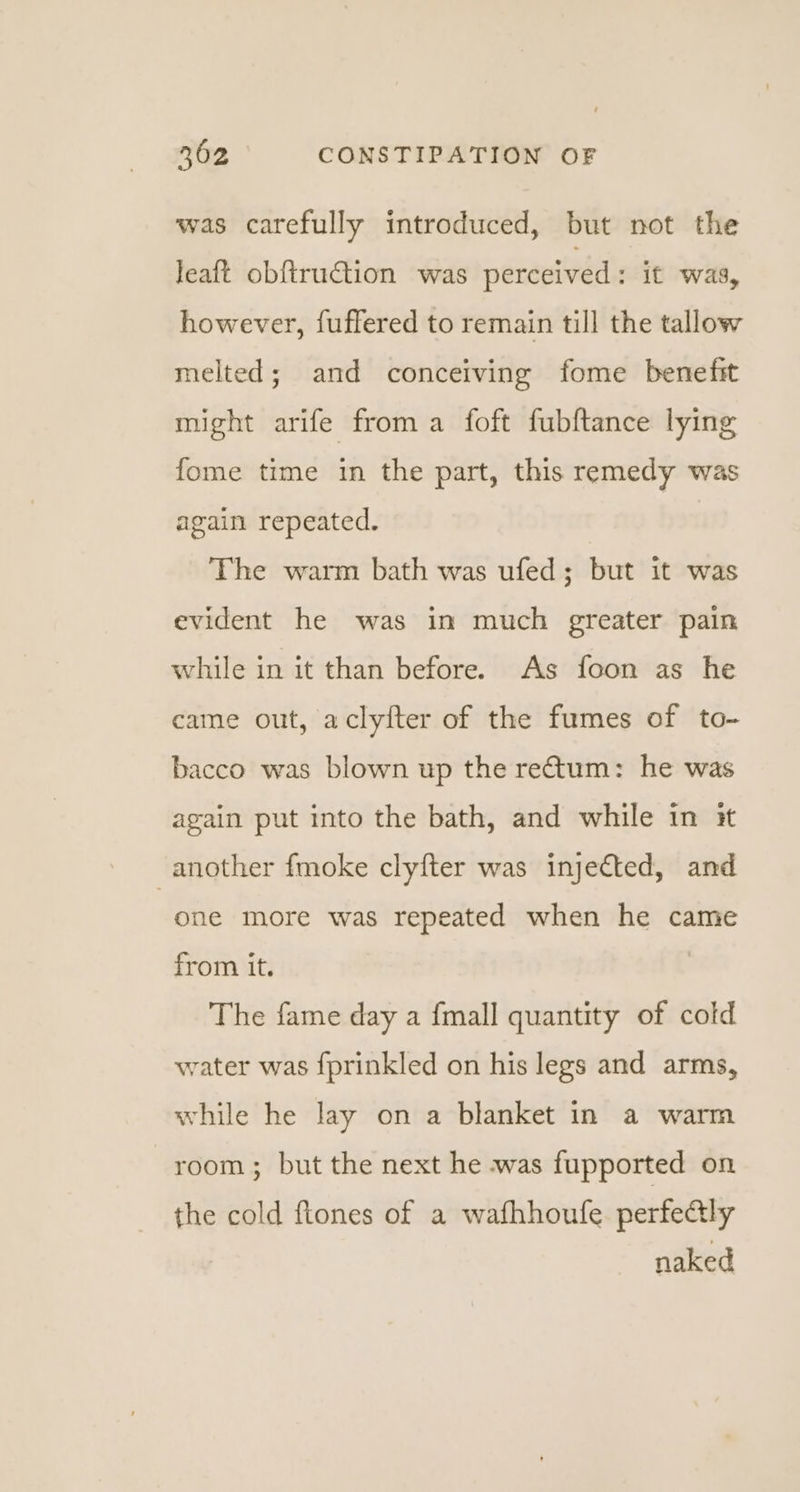 was carefully introduced, but not the Jeaft obftruction was perceived : it was, however, fuffered to remain till the tallow melted; and conceiving fome benefit might arife from a foft fubftance lying fome time in the part, this remedy was again repeated. The warm bath was ufed; but it was evident he was in much greater pain while in it than before. As foon as he came out, aclyfter of the fumes of to- bacco was blown up the rectum: he was again put into the bath, and while in it another fmoke clyfter was injected, and one more was repeated when he came from it. The fame day a fmall quantity of cold water was fprinkled on his legs and arms, while he lay on a blanket in a warm room; but the next he was fupported on the cold ftones of a wafhhoufe perfealy naked