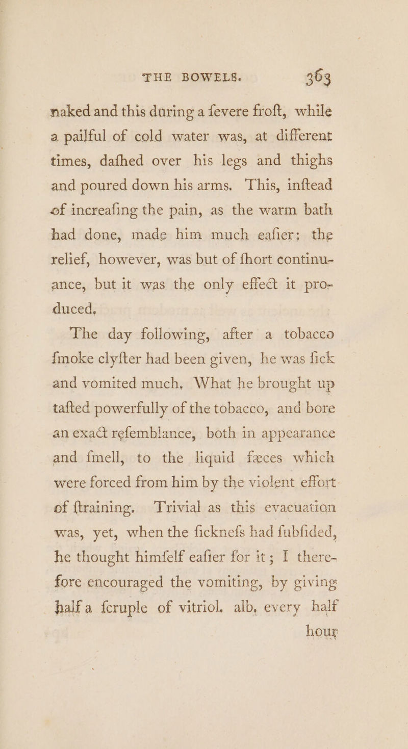 naked and this during a fevere froft, while a pailful of cold water was, at different times, dafhed over his legs and thighs and poured down his arms. This, inftead of increafing the pain, as the warm bath had done, made him much eafier; the relief, however, was but of fhort continu- ance, but it was the only effect it pro- duced, | The day following, after a tobacca {moke clyfter had been given, he was fick and vomited much, What he brought up tafted powerfully of the tobacco, and bore an exact refemblance, both in appearance and {mell, to the liquid feces which were forced from him by the violent effort- of ftraining. Trivial as this evacuation was, yet, when the ficknefs had fubfided, he thought himfelf eafier for it; I there- fore encouraged the vomiting, by giving half a feruple of vitriol. alb, every half hour