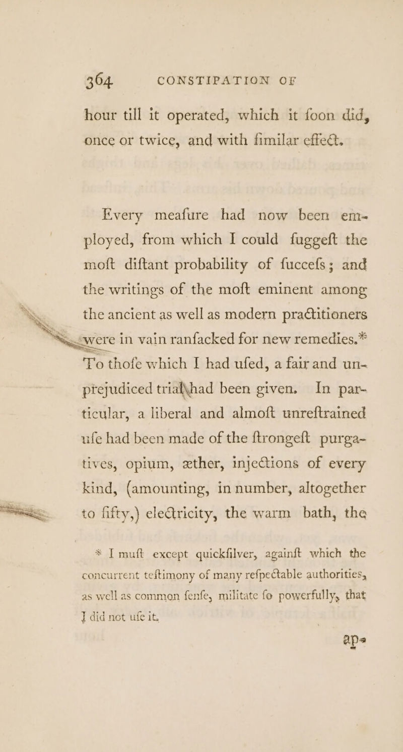 hour till it operated, which it foon did, once or twice, and with fimilar effea. Every meafure had now been em- ployed, from which I could fuggeft the moft diftant probability of fuccefs; and the writings of the moft eminent among i the ancient as well as modern pradtitioners — &lt;were in vain ranfacked for new remedies.* To thofe which I had ufed, a fair and un- prejudiced triak\had been given, In par- ticular, a liberal and almoft unreftrained ufe had been made of the ftrongeft purga- tives, opium, xther, injections of every kind, (amounting, in number, altogether to fifty,) electricity, the warm bath, the * I muft except quickfilver, againft which the concurrent teftimony of many refpectable authorities, as well as common fenfe, militate fe powerfully, that I did not ufe it. aps