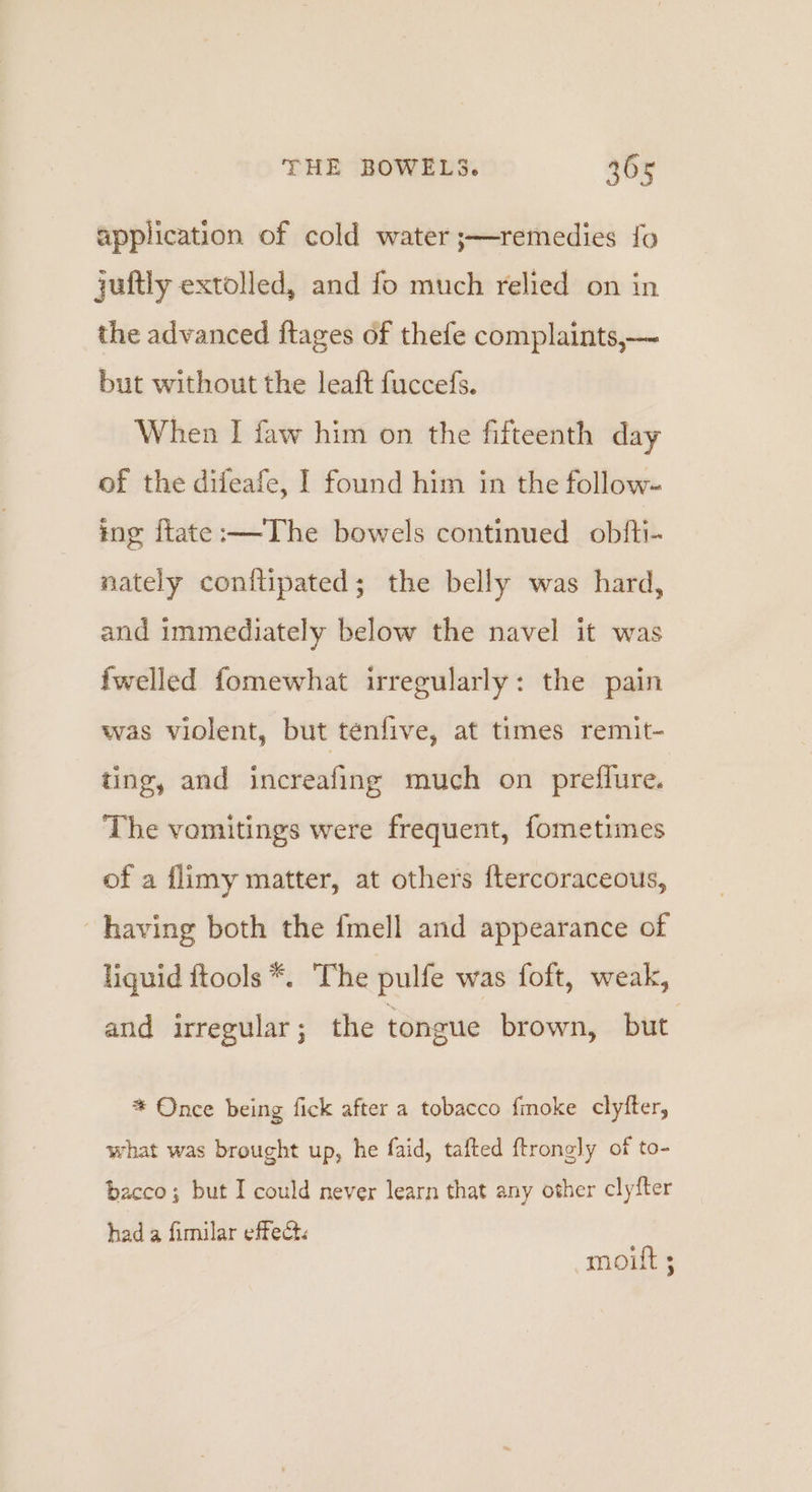 application of cold water ;—remedies fo juftly extolled, and fo much relied on in the advanced ftages of thefe complaints,— but without the leaft fuccefs. When I faw him on the fifteenth day of the difeafe, I found him in the follow- tng ftate:——The bowels continued obfti- nately conilipated; the belly was hard, and immediately below the navel it was fwelled fomewhat irregularly: the pain was violent, but tenfive, at times remit- ting, and increafing much on preflure. The vomitings were frequent, fometimes of a flimy matter, at others ftercoraceous, having both the fmell and appearance of liquid ftools *. The pulfe was foft, weak, and irregular; the tongue brown, but * Once being fick after a tobacco fmoke clyfter, what was brought up, he faid, tafted ftrong]ly of to- bacco; but I could never learn that any other clyfter had a fimilar effect. moiltt ;