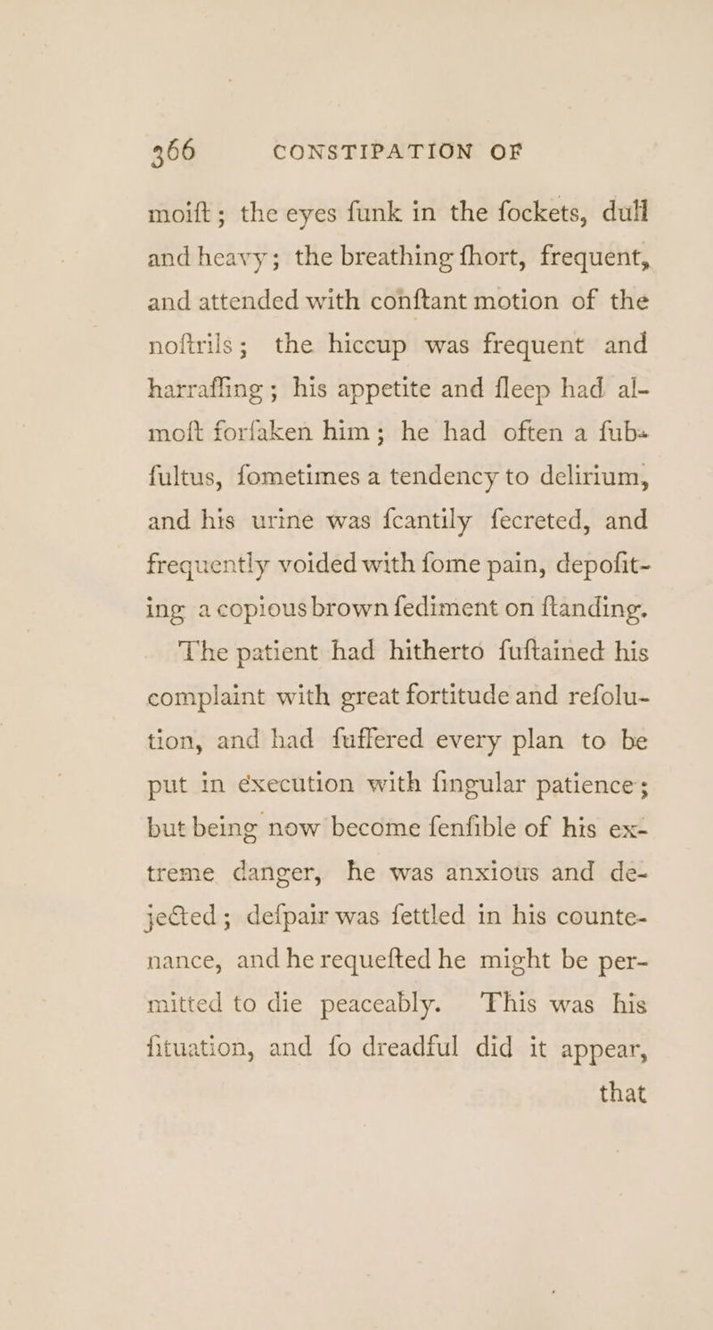 moift; the eyes funk in the fockets, dull and heavy; the breathing fhort, frequent, and attended with conftant motion of the noftrils; the hiccup was frequent and harrafling ; his appetite and fleep had al- moft forfaken him; he had often a fub« fultus, fometimes a tendency to delirium, and his urine was fcantily fecreted, and frequently voided with fome pain, depofit- ing a copious brown fediment on ftanding. The patient had hitherto fuftained his complaint with great fortitude and refolu- tion, and had fuffered every plan to be put in execution with fingular patience; but being now become fenfible of his ex- treme danger, he was anxious and de- jected; defpair was fettled in his counte- nance, and he requefted he might be per- mitted to die peaceably. This was his fituation, and fo dreadful did it appear, that
