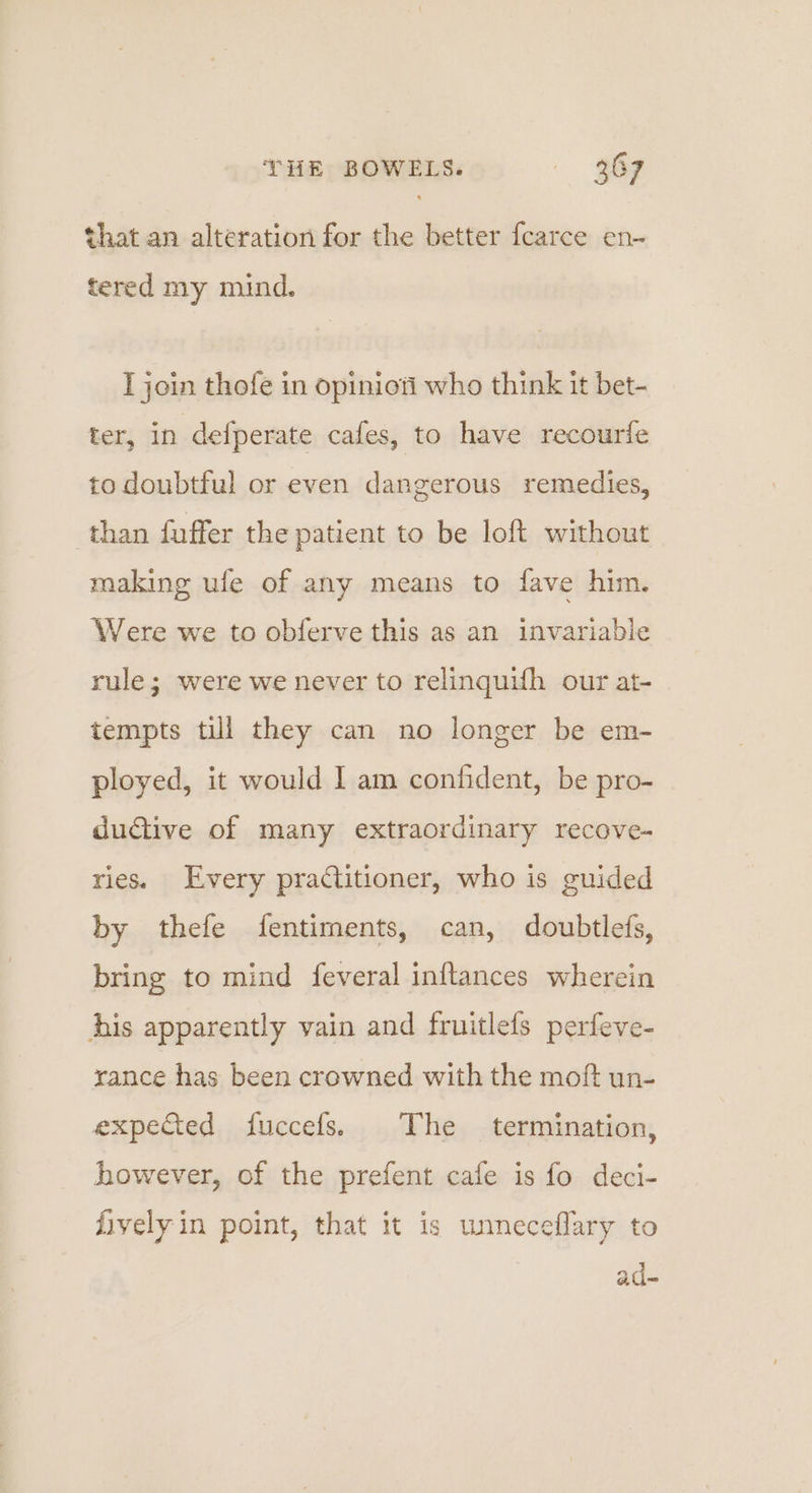 that an alteration for the better {carce en~ tered my mind. I join thofe in opinioti who think it bet- ter, in defperate cafes, to have recourfe to doubtful or even dangerous remedies, than fuffer the patient to be loft without making ule of any means to fave him. Were we to obferve this as an invariable rule; were we never to relinquifh our at- tempts till they can no longer be em- ployed, it would 1 am confident, be pro- dudiive of many extraordinary recove- ries. Every practitioner, who is guided by thefe fentiments, can, doubtlefs, bring to mind feveral inftances wherein Ais apparently vain and fruitlefs perfeve- rance has been crowned with the moft un- expedted fuccefs. The termination, however, of the prefent cafe is fo deci- fively in point, that it is unneceflary to ad-