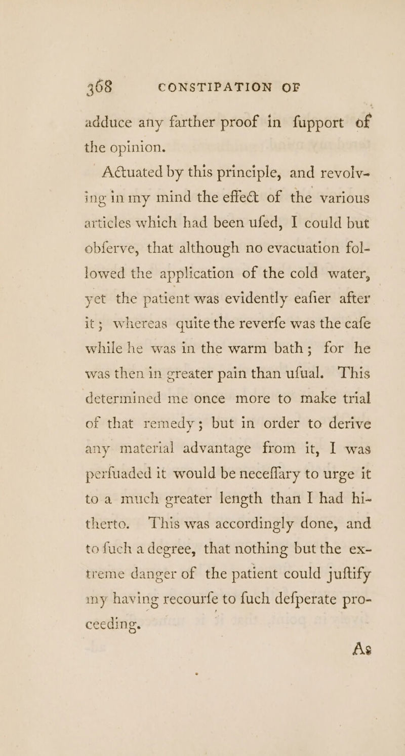 adduce any farther proof in fupport of the opinion. Actuated by this principle, and revolv- ing inmy mind the effet of the various articles which had been ufed, I could but obferve, that although no evacuation fol- lowed the application of the cold water, yet the patient was evidently eafier after it; whereas quite the reverfe was the cafe while he was in the warm bath; for he was then in greater pain than ufual. This determined me once more to make trial of that remedy; but in order to derive any material advantage from it, I was perfuaded it would be neceflary to urge it toa much greater length than I had hi- therto. This was accordingly done, and tofuch a degree, that nothing but the ex- treme danger of the patient could juftify my having recourfe to fuch defperate pro- ceeding, ; As