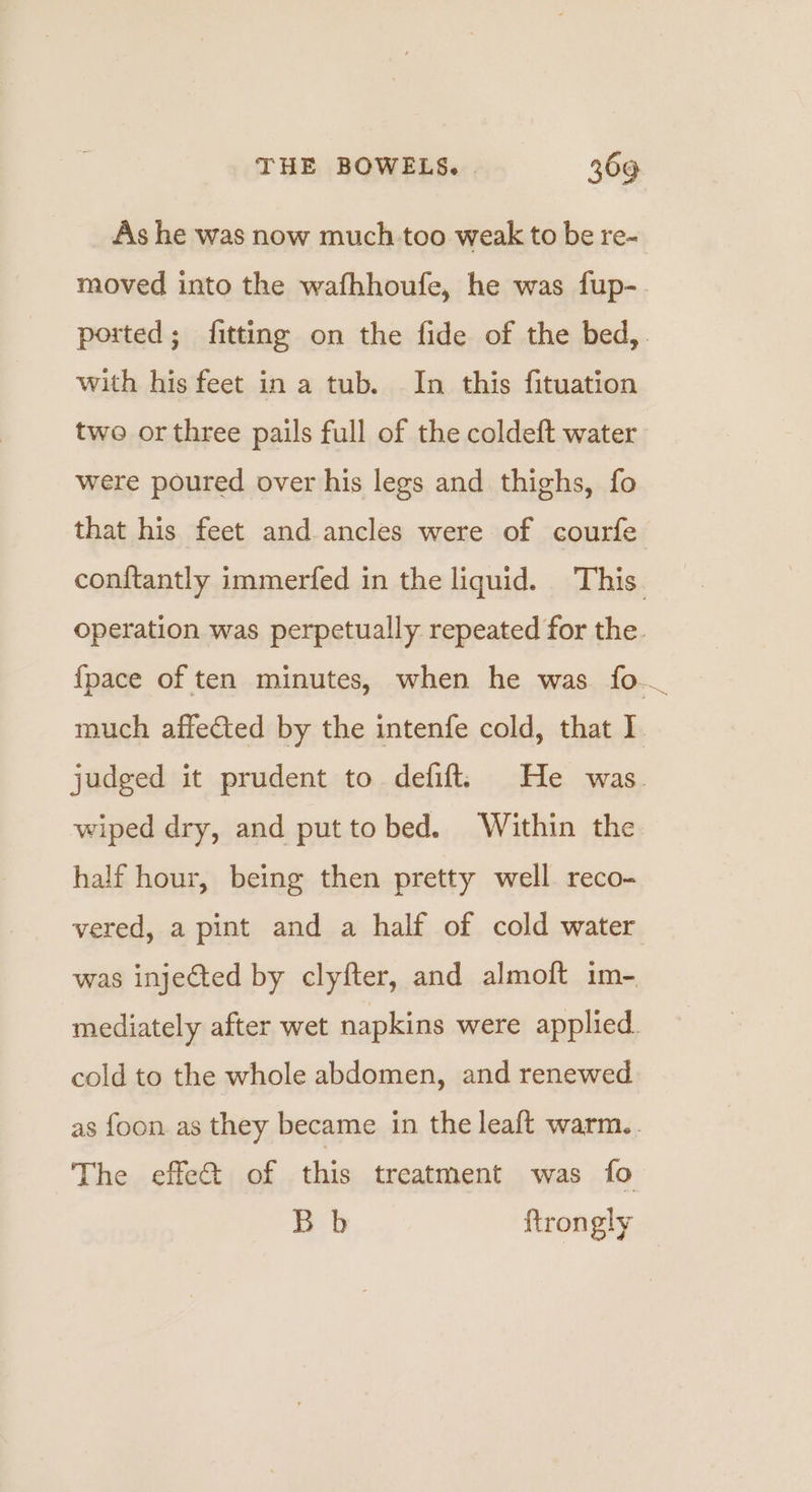 As he was now much.too weak to be re- moved into the wafhhoufe, he was fup-. ported; fitting on the fide of the bed,. with his feet in a tub. In this fituation two or three pails full of the coldeft water were poured over his legs and thighs, fo that his feet and ancles were of courfe con{tantly immerfed in the liquid. This. operation was perpetually repeated for the. {pace of ten minutes, when he was fo much affected by the intenfe cold, that I judged it prudent to defift! He was. wiped dry, and put to bed. Within the half hour, being then pretty well. reco- vered, a pint and a half of cold water was injected by clyfter, and almoft im- mediately after wet napkins were applied. cold to the whole abdomen, and renewed as foon. as they became in the leaft warm.. The effe@ of this treatment was fo Bb ftrongly
