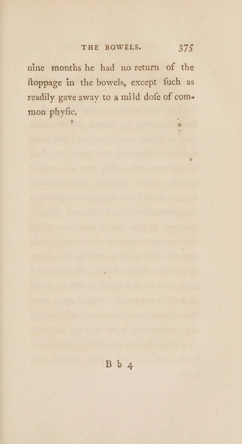 nine months he had no return of the ftoppage in the bowels, except fuch as readily gave away to a mild dofe of com- mon phytic, Bb 4