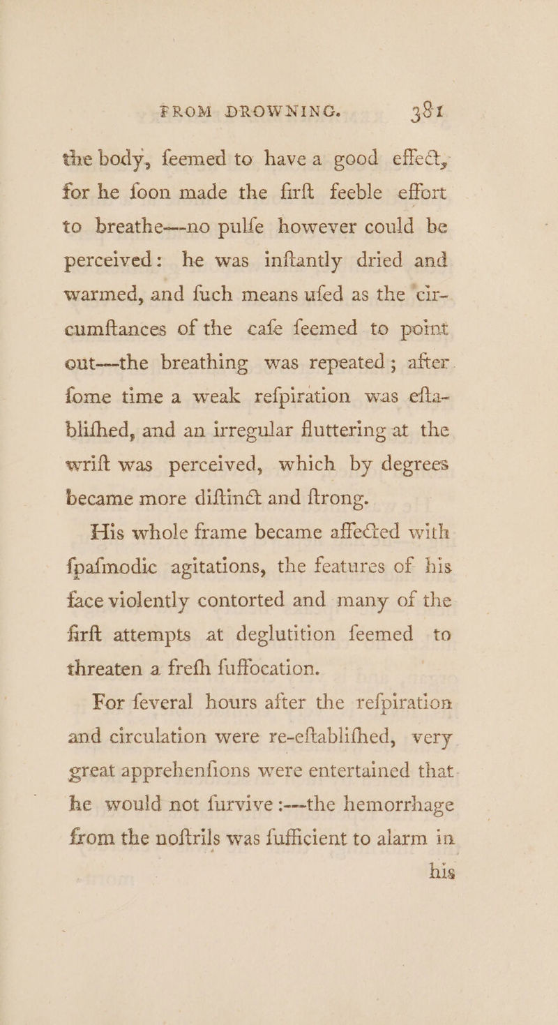 the body, feemed to havea good eflea, for he foon made the firft feeble effort to breathe—-no pulfe however could be perceived: he was inftantly dried and warmed, and fuch means ufed as the cir- cumftances of the cafe feemed to poimt eut---the breathing was repeated; after fome time a weak refpiration was efta- blithed, and an irregular fluttering at the wrift was perceived, which by degrees became more diftinét and ftrong. His whole frame became affected with fpa{modic agitations, the features of his face violently contorted and many of the firft attempts at deglutition feemed to threaten a frefh fuffocation. For feveral hours after the refpiration and circulation were re-eltablifhed, very great apprehentions were entertained that. he would not furvive :---the hemorrhage from the noftrils was fufficient to alarm in his